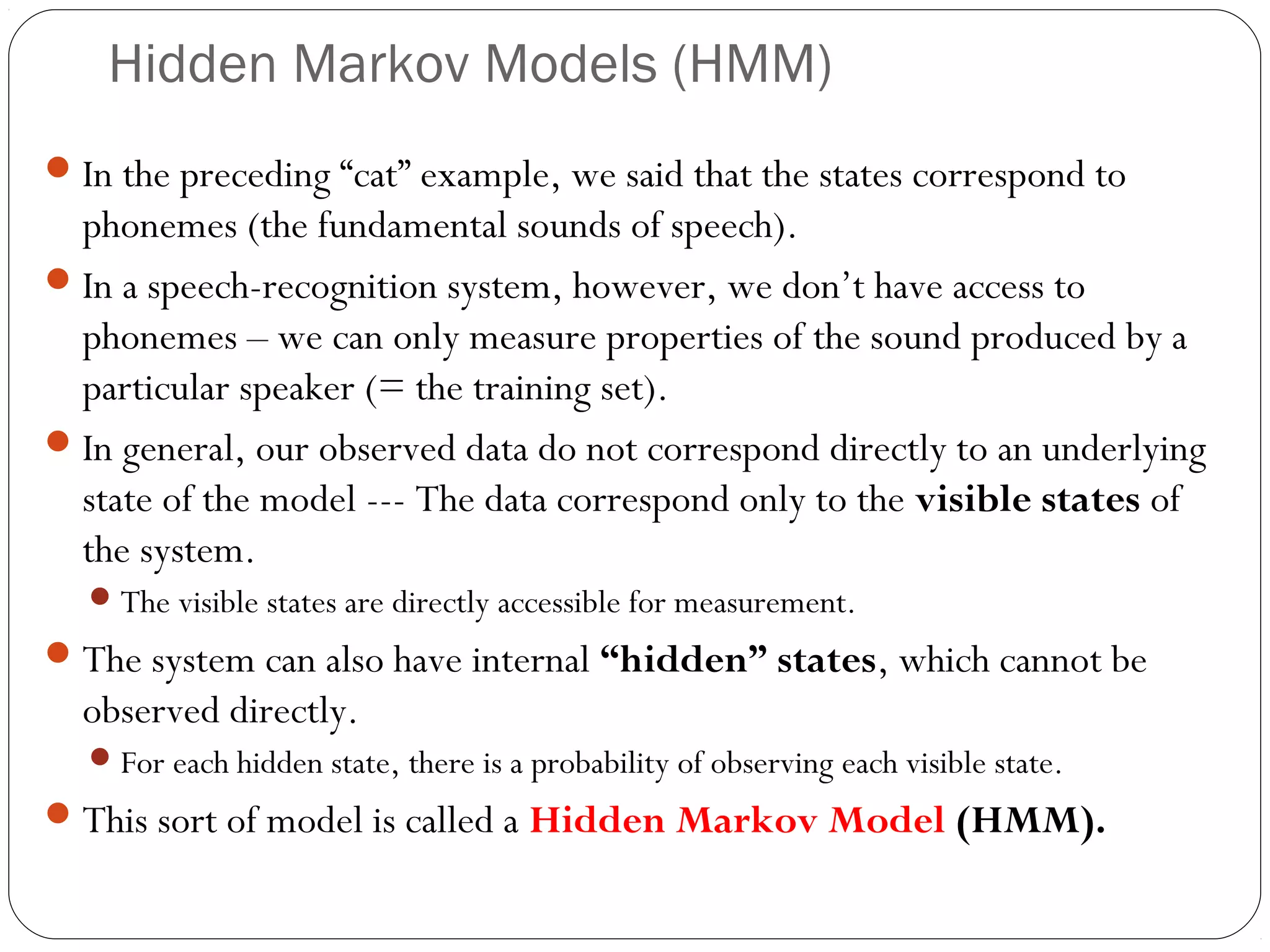 Hidden Markov Models (HMM)
 In the preceding “cat” example, we said that the states correspond to
  phonemes (the fundamental sounds of speech).
 In a speech-recognition system, however, we don’t have access to
  phonemes – we can only measure properties of the sound produced by a
  particular speaker (= the training set).
 In general, our observed data do not correspond directly to an underlying
  state of the model --- The data correspond only to the visible states of
  the system.
   The visible states are directly accessible for measurement.
 The system can also have internal “hidden” states, which cannot be
  observed directly.
   For each hidden state, there is a probability of observing each visible state.
 This sort of model is called a Hidden Markov Model (HMM).
 