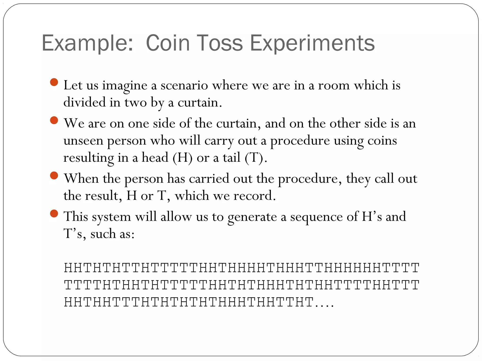 Example: Coin Toss Experiments
 Let us imagine a scenario where we are in a room which is
  divided in two by a curtain.
 We are on one side of the curtain, and on the other side is an
  unseen person who will carry out a procedure using coins
  resulting in a head (H) or a tail (T).
 When the person has carried out the procedure, they call out
  the result, H or T, which we record.
 This system will allow us to generate a sequence of H’s and
  T’s, such as:

  HHTHTHTTHTTTTTHHTHHHHTHHHTTHHHHHHTTTT
  TTTTHTHHTHTTTTTHHTHTHHHTHTHHTTTTHHTTT
  HHTHHTTTHTHTHTHTHHHTHHTTHT….
 