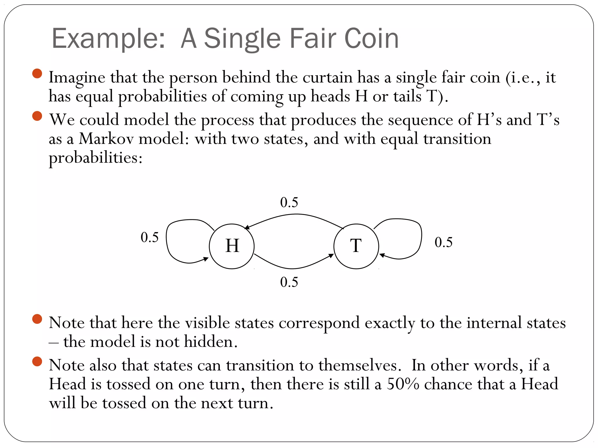 Example: A Single Fair Coin
 Imagine that the person behind the curtain has a single fair coin (i.e., it
  has equal probabilities of coming up heads H or tails T).
 We could model the process that produces the sequence of H’s and T’s
  as a Markov model: with two states, and with equal transition
  probabilities:

                                    0.5

                0.5                                        0.5
                            H                 T
                                    0.5

 Note that here the visible states correspond exactly to the internal states
  – the model is not hidden.
 Note also that states can transition to themselves. In other words, if a
  Head is tossed on one turn, then there is still a 50% chance that a Head
  will be tossed on the next turn.
 