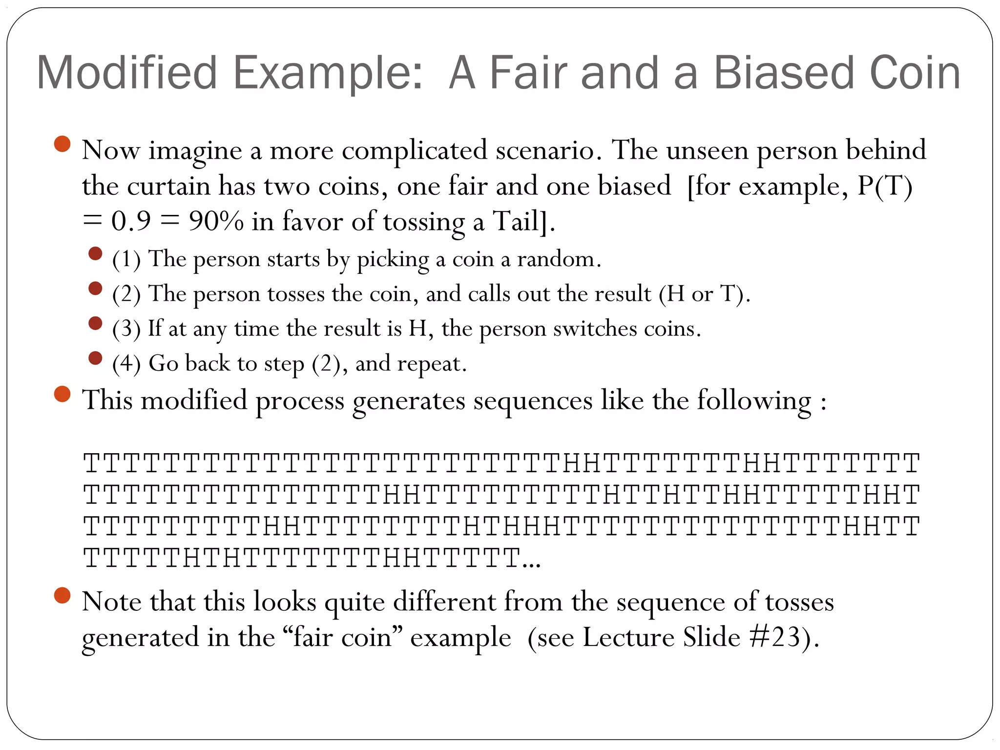 Modified Example: A Fair and a Biased Coin
 Now imagine a more complicated scenario. The unseen person behind
  the curtain has two coins, one fair and one biased [for example, P(T)
  = 0.9 = 90% in favor of tossing a Tail].
   (1) The person starts by picking a coin a random.
   (2) The person tosses the coin, and calls out the result (H or T).
   (3) If at any time the result is H, the person switches coins.
   (4) Go back to step (2), and repeat.
 This modified process generates sequences like the following :

  TTTTTTTTTTTTTTTTTTTTTTTTHHTTTTTTTHHTTTTTTT
  TTTTTTTTTTTTTTTHHTTTTTTTTTHTTHTTHHTTTTTHHT
  TTTTTTTTTHHTTTTTTTTHTHHHTTTTTTTTTTTTTTHHTT
  TTTTTHTHTTTTTTTHHTTTTT…
 Note that this looks quite different from the sequence of tosses
  generated in the “fair coin” example (see Lecture Slide #23).
 