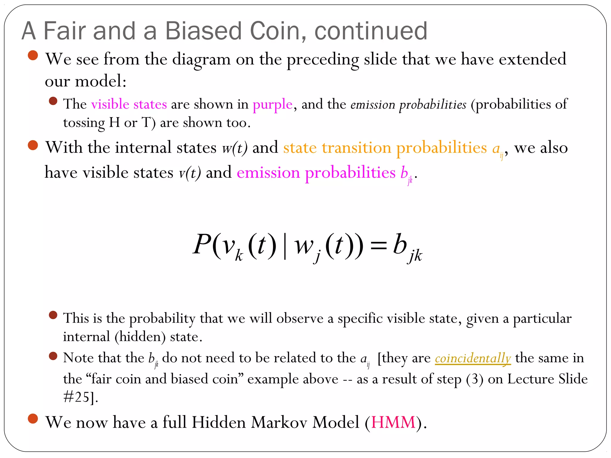 A Fair and a Biased Coin, continued
 We see from the diagram on the preceding slide that we have extended
  our model:
    The visible states are shown in purple, and the emission probabilities (probabilities of
     tossing H or T) are shown too.
 With the internal states w(t) and state transition probabilities aij, we also
  have visible states v(t) and emission probabilities bjk .


                            P (vk (t ) | w j (t )) = b jk

    This is the probability that we will observe a specific visible state, given a particular
     internal (hidden) state.
    Note that the bjk do not need to be related to the aij [they are coincidentally the same in
     the “fair coin and biased coin” example above -- as a result of step (3) on Lecture Slide
     #25].
 We now have a full Hidden Markov Model (HMM).
 