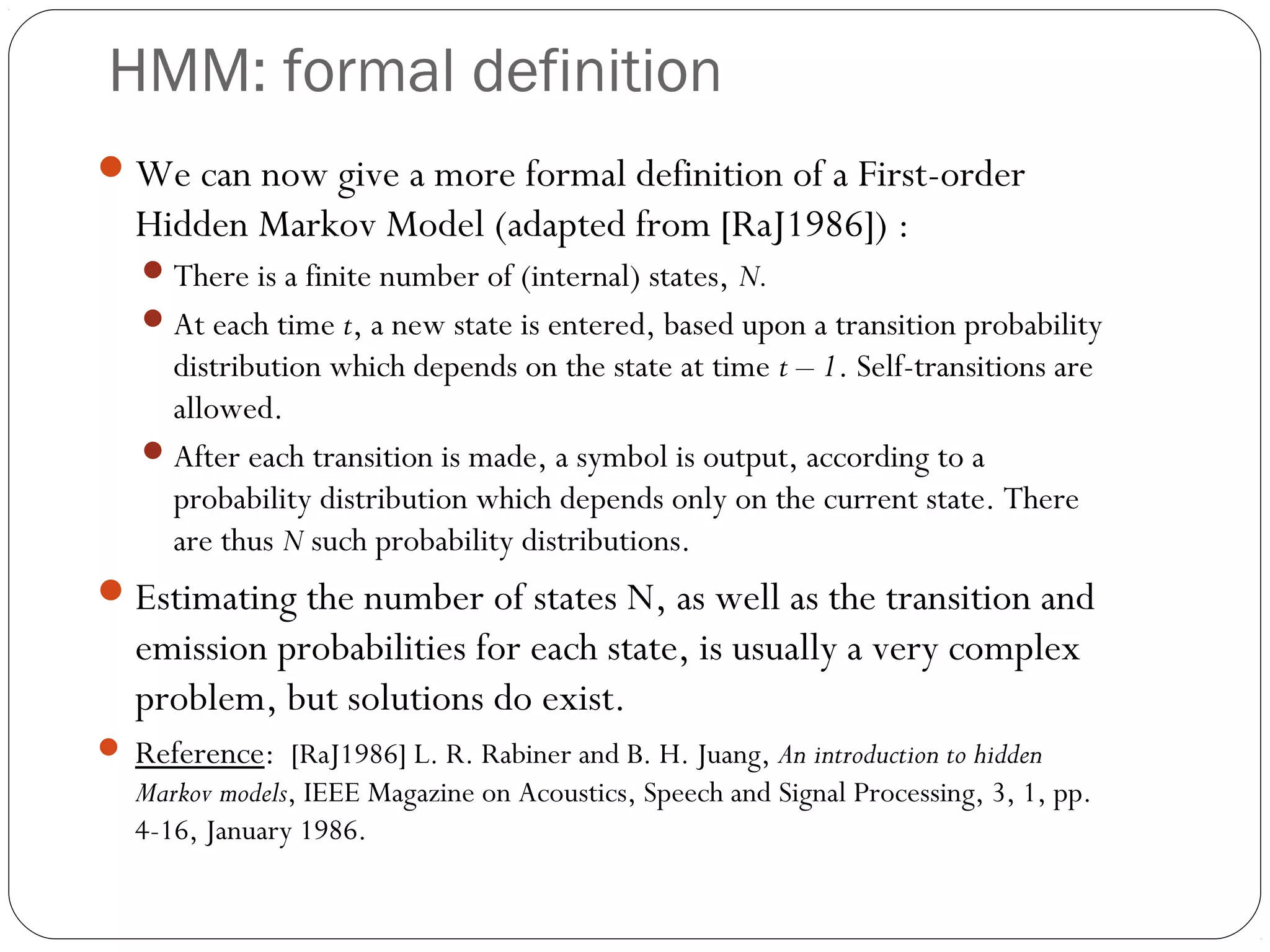 HMM: formal definition
 We can now give a more formal definition of a First-order
   Hidden Markov Model (adapted from [RaJ1986]) :
    There is a finite number of (internal) states, N.
    At each time t, a new state is entered, based upon a transition probability
     distribution which depends on the state at time t – 1. Self-transitions are
     allowed.
    After each transition is made, a symbol is output, according to a
     probability distribution which depends only on the current state. There
     are thus N such probability distributions.
 Estimating the number of states N, as well as the transition and
   emission probabilities for each state, is usually a very complex
   problem, but solutions do exist.
 Reference: [RaJ1986] L. R. Rabiner and B. H. Juang, An introduction to hidden
   Markov models, IEEE Magazine on Acoustics, Speech and Signal Processing, 3, 1, pp.
   4-16, January 1986.
 