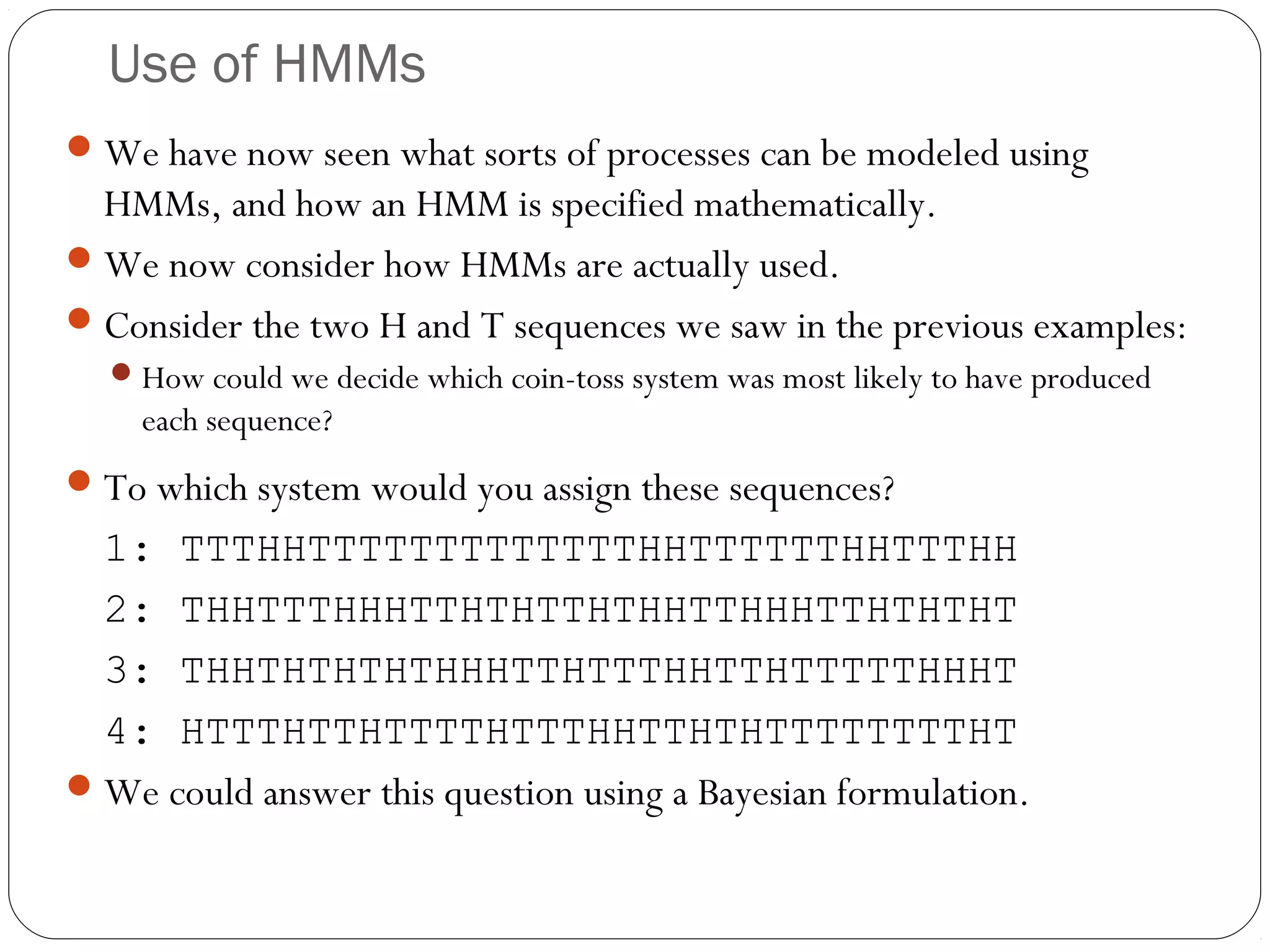 Use of HMMs
 We have now seen what sorts of processes can be modeled using
  HMMs, and how an HMM is specified mathematically.
 We now consider how HMMs are actually used.
 Consider the two H and T sequences we saw in the previous examples:
   How could we decide which coin-toss system was most likely to have produced
    each sequence?
 To which system would you assign these sequences?
  1: TTTHHTTTTTTTTTTTTTHHTTTTTTHHTTTHH
  2: THHTTTHHHTTHTHTTHTHHTTHHHTTHTHTHT
  3: THHTHTHTHTHHHTTHTTTHHTTHTTTTTHHHT
  4: HTTTHTTHTTTTHTTTHHTTHTHTTTTTTTTHT
 We could answer this question using a Bayesian formulation.
 