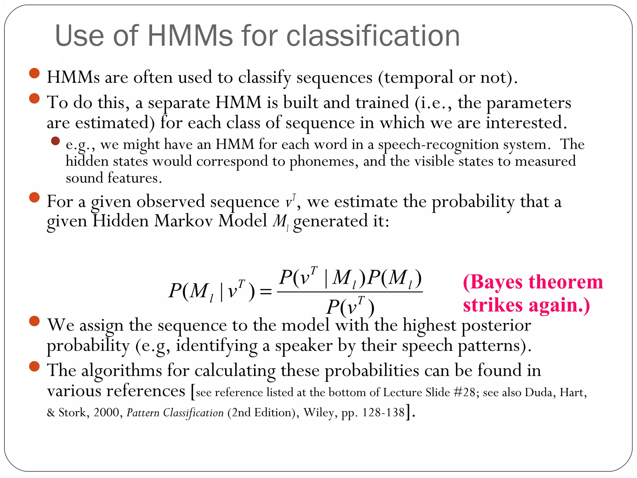 Use of HMMs for classification
 HMMs are often used to classify sequences (temporal or not).
 To do this, a separate HMM is built and trained (i.e., the parameters
   are estimated) for each class of sequence in which we are interested.
    e.g., we might have an HMM for each word in a speech-recognition system. The
      hidden states would correspond to phonemes, and the visible states to measured
      sound features.
 For a given observed sequence vT, we estimate the probability that a
   given Hidden Markov Model Ml generated it:

                                                  P (v T | M l ) P ( M l )  (Bayes theorem
                          P( M l | vT ) =
                                                           P (v T )         strikes again.)
 We assign the sequence to the model with the highest posterior
  probability (e.g, identifying a speaker by their speech patterns).
 The algorithms for calculating these probabilities can be found in
  various references [see reference listed at the bottom of Lecture Slide #28; see also Duda, Hart,
  & Stork, 2000, Pattern Classification (2nd Edition), Wiley, pp. 128-138].
 