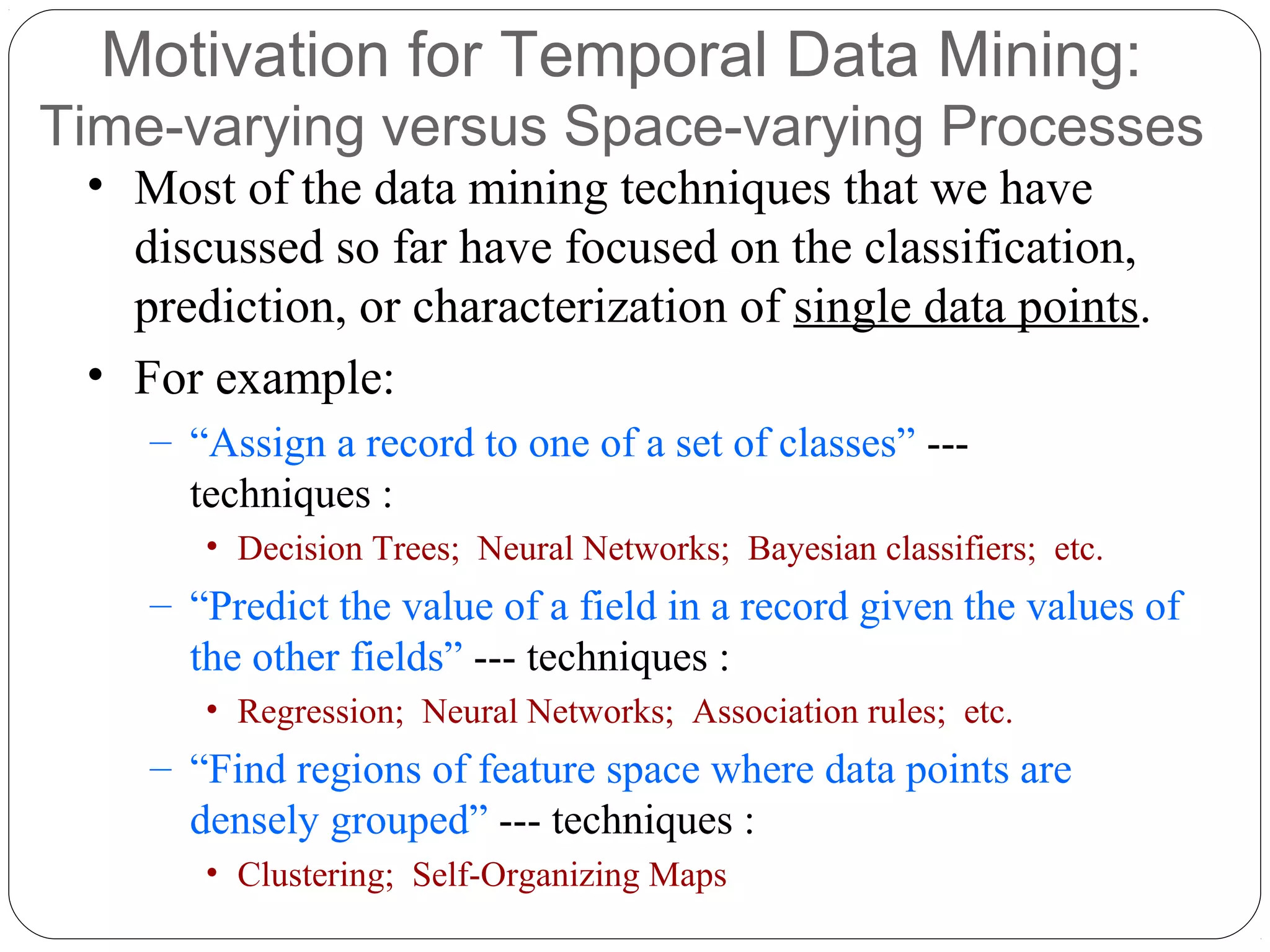 Motivation for Temporal Data Mining:
Time-varying versus Space-varying Processes
 • Most of the data mining techniques that we have
   discussed so far have focused on the classification,
   prediction, or characterization of single data points.
 • For example:
    – “Assign a record to one of a set of classes” ---
      techniques :
       • Decision Trees; Neural Networks; Bayesian classifiers; etc.
    – “Predict the value of a field in a record given the values of
      the other fields” --- techniques :
       • Regression; Neural Networks; Association rules; etc.
    – “Find regions of feature space where data points are
      densely grouped” --- techniques :
       • Clustering; Self-Organizing Maps
 