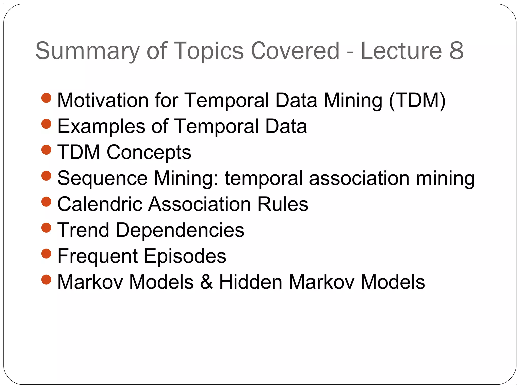 Summary of Topics Covered - Lecture 8
Motivation for Temporal Data Mining (TDM)
Examples of Temporal Data
TDM Concepts
Sequence Mining: temporal association mining
Calendric Association Rules
Trend Dependencies
Frequent Episodes
Markov Models & Hidden Markov Models
 