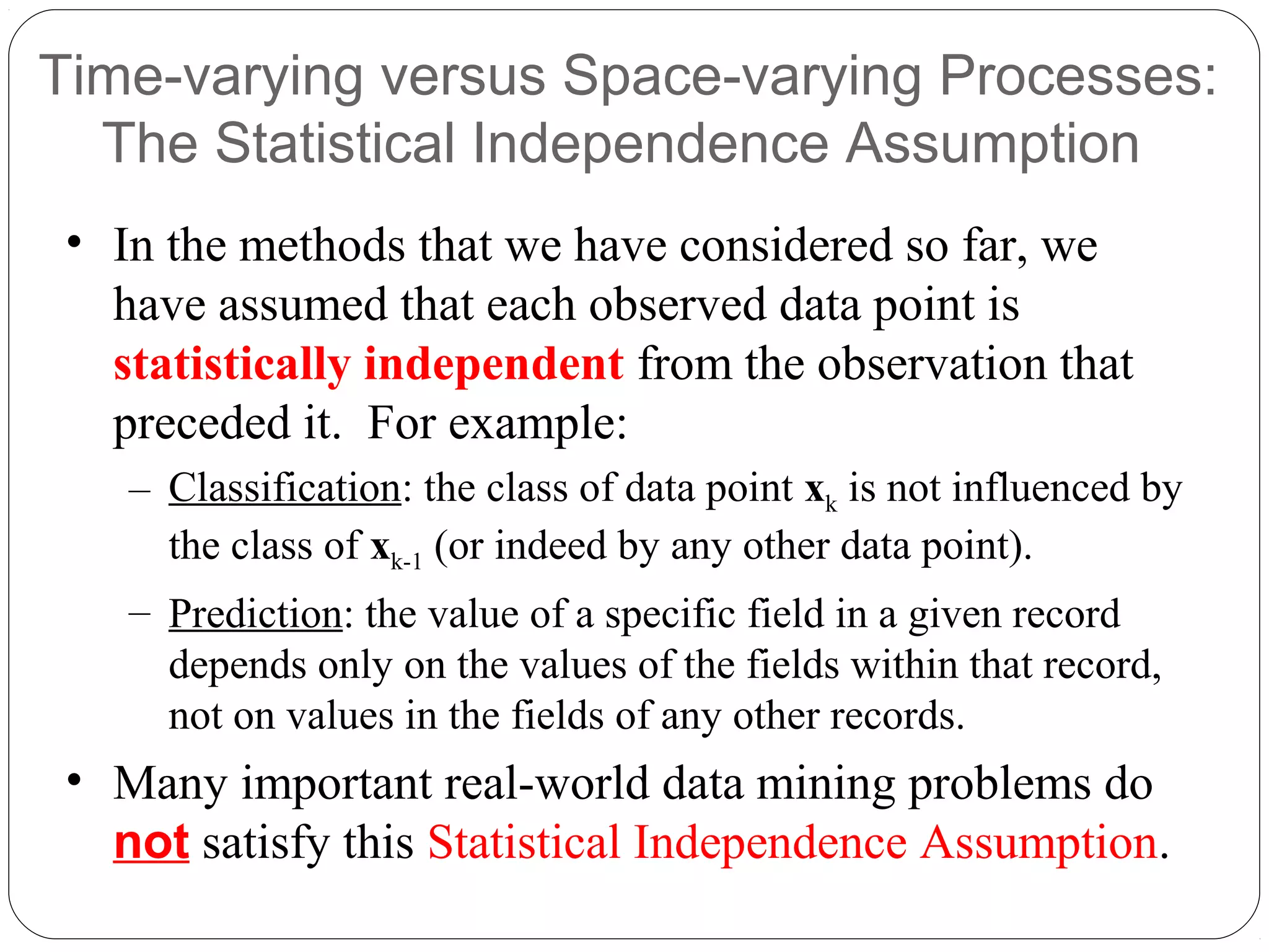 Time-varying versus Space-varying Processes:
  The Statistical Independence Assumption
 • In the methods that we have considered so far, we
   have assumed that each observed data point is
   statistically independent from the observation that
   preceded it. For example:
    – Classification: the class of data point xk is not influenced by
      the class of xk-1 (or indeed by any other data point).
    – Prediction: the value of a specific field in a given record
      depends only on the values of the fields within that record,
      not on values in the fields of any other records.
 • Many important real-world data mining problems do
   not satisfy this Statistical Independence Assumption.
 