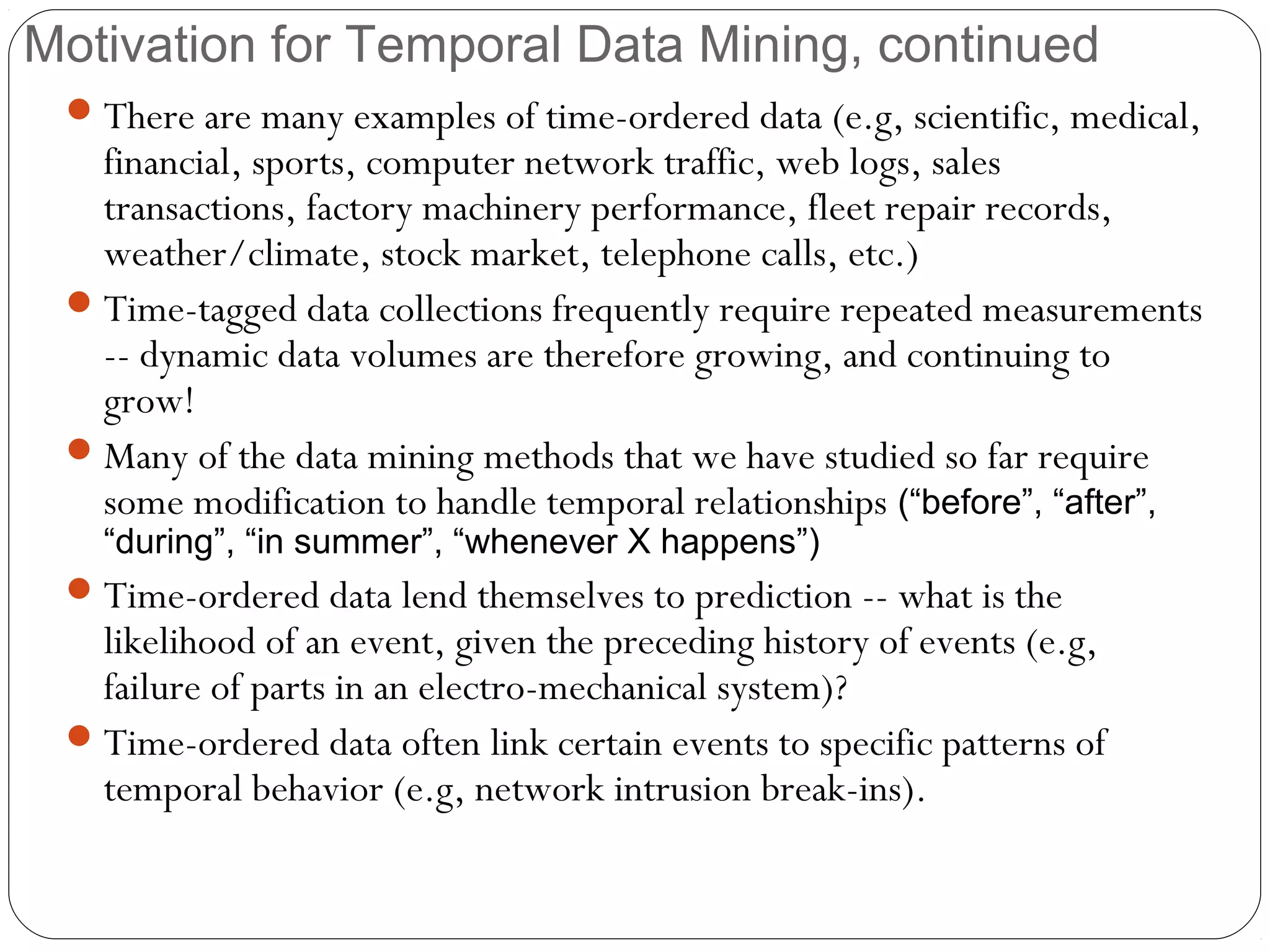 Motivation for Temporal Data Mining, continued
  There are many examples of time-ordered data (e.g, scientific, medical,
   financial, sports, computer network traffic, web logs, sales
   transactions, factory machinery performance, fleet repair records,
   weather/climate, stock market, telephone calls, etc.)
  Time-tagged data collections frequently require repeated measurements
   -- dynamic data volumes are therefore growing, and continuing to
   grow!
  Many of the data mining methods that we have studied so far require
   some modification to handle temporal relationships (“before”, “after”,
   “during”, “in summer”, “whenever X happens”)
  Time-ordered data lend themselves to prediction -- what is the
   likelihood of an event, given the preceding history of events (e.g,
   failure of parts in an electro-mechanical system)?
  Time-ordered data often link certain events to specific patterns of
   temporal behavior (e.g, network intrusion break-ins).
 