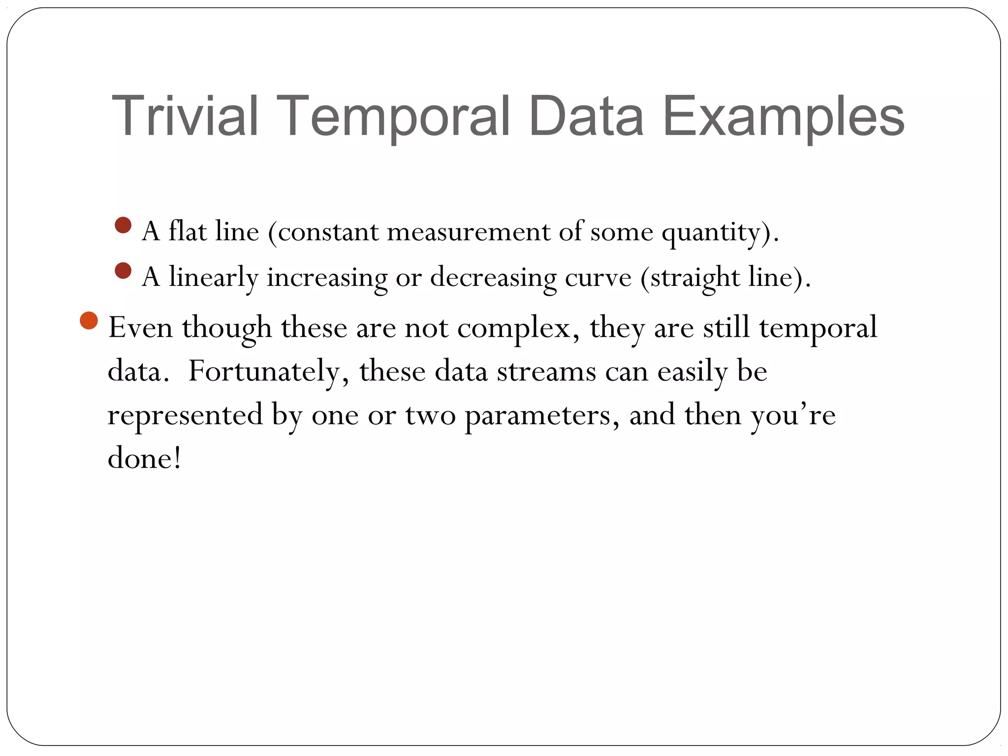Trivial Temporal Data Examples
  A flat line (constant measurement of some quantity).
  A linearly increasing or decreasing curve (straight line).
Even though these are not complex, they are still temporal
  data. Fortunately, these data streams can easily be
  represented by one or two parameters, and then you’re
  done!
 
