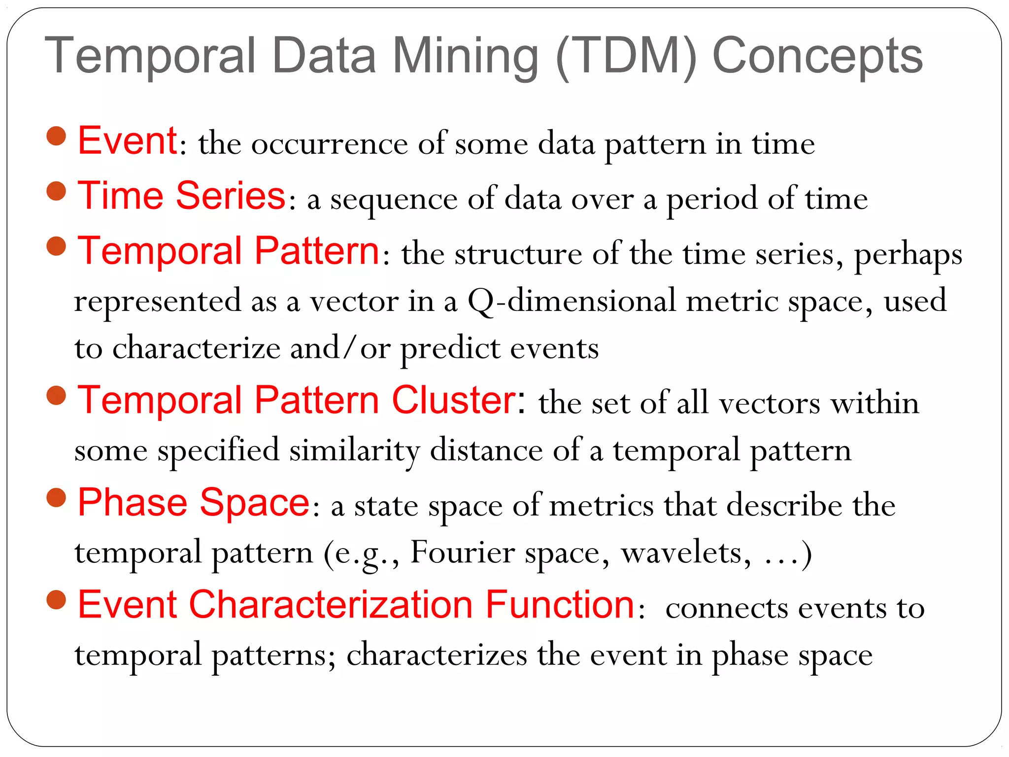 Temporal Data Mining (TDM) Concepts
Event: the occurrence of some data pattern in time
Time Series: a sequence of data over a period of time
Temporal Pattern: the structure of the time series, perhaps
 represented as a vector in a Q-dimensional metric space, used
 to characterize and/or predict events
Temporal Pattern Cluster: the set of all vectors within
 some specified similarity distance of a temporal pattern
Phase Space: a state space of metrics that describe the
 temporal pattern (e.g., Fourier space, wavelets, …)
Event Characterization Function: connects events to
 temporal patterns; characterizes the event in phase space
 