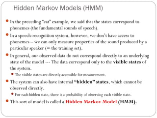 Hidden Markov Models (HMM)
 In the preceding “cat” example, we said that the states correspond to
  phonemes (the fundamental sounds of speech).
 In a speech-recognition system, however, we don’t have access to
  phonemes – we can only measure properties of the sound produced by a
  particular speaker (= the training set).
 In general, our observed data do not correspond directly to an underlying
  state of the model --- The data correspond only to the visible states of
  the system.
   The visible states are directly accessible for measurement.
 The system can also have internal “hidden” states, which cannot be
  observed directly.
   For each hidden state, there is a probability of observing each visible state.
 This sort of model is called a Hidden Markov Model (HMM).
 