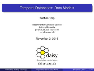 Temporal Databases: Data Models
Kristian Torp
Department of Computer Science
Aalborg University
people.cs.aau.dk/˜torp
torp@cs.aau.dk
November 2, 2015
daisy.aau.dk
Kristian Torp (Aalborg University) Temporal Databases: Data Models November 2, 2015 1 / 50
 