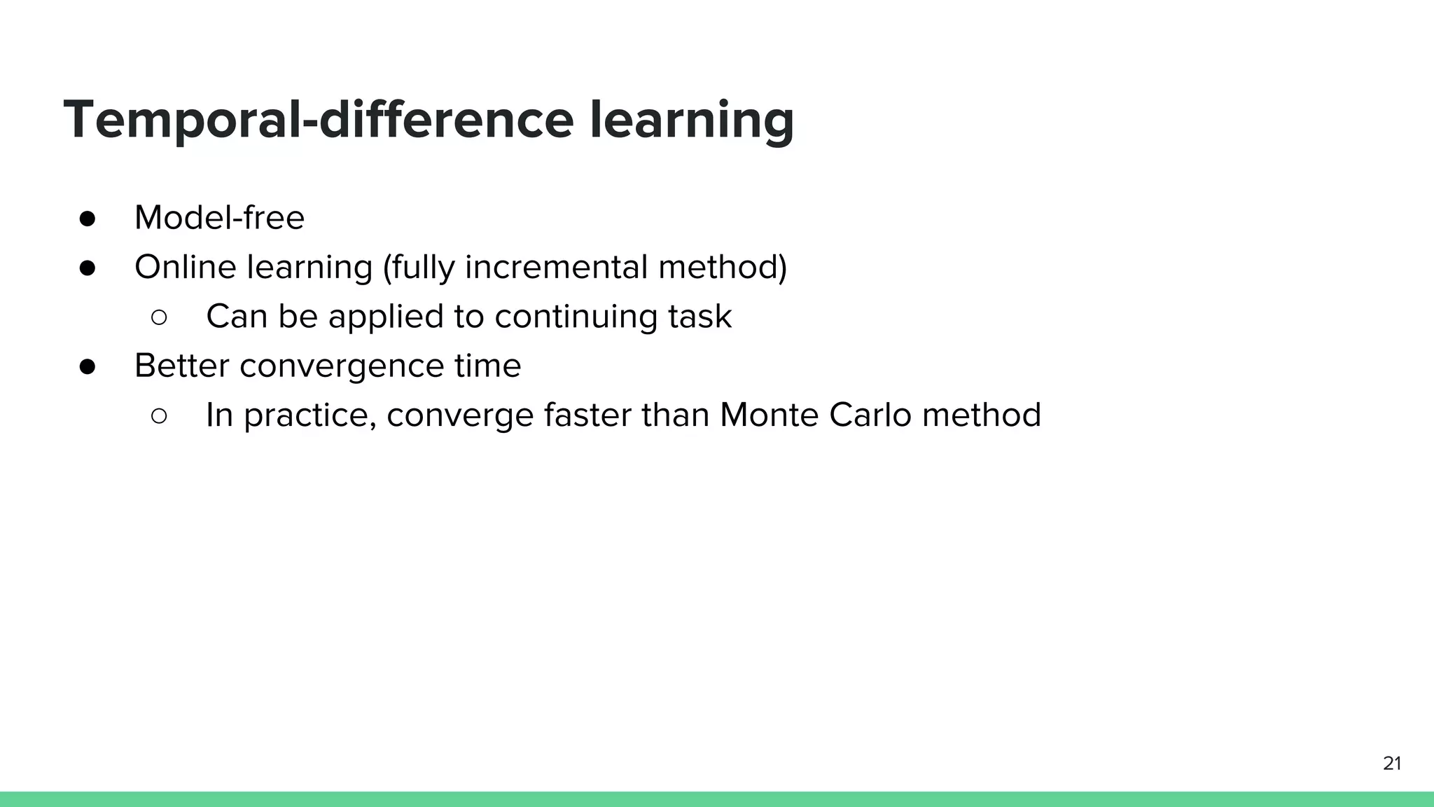 Temporal-difference learning
● Model-free
● Online learning (fully incremental method)
○ Can be applied to continuing task
● Better convergence time
○ In practice, converge faster than Monte Carlo method
21
 