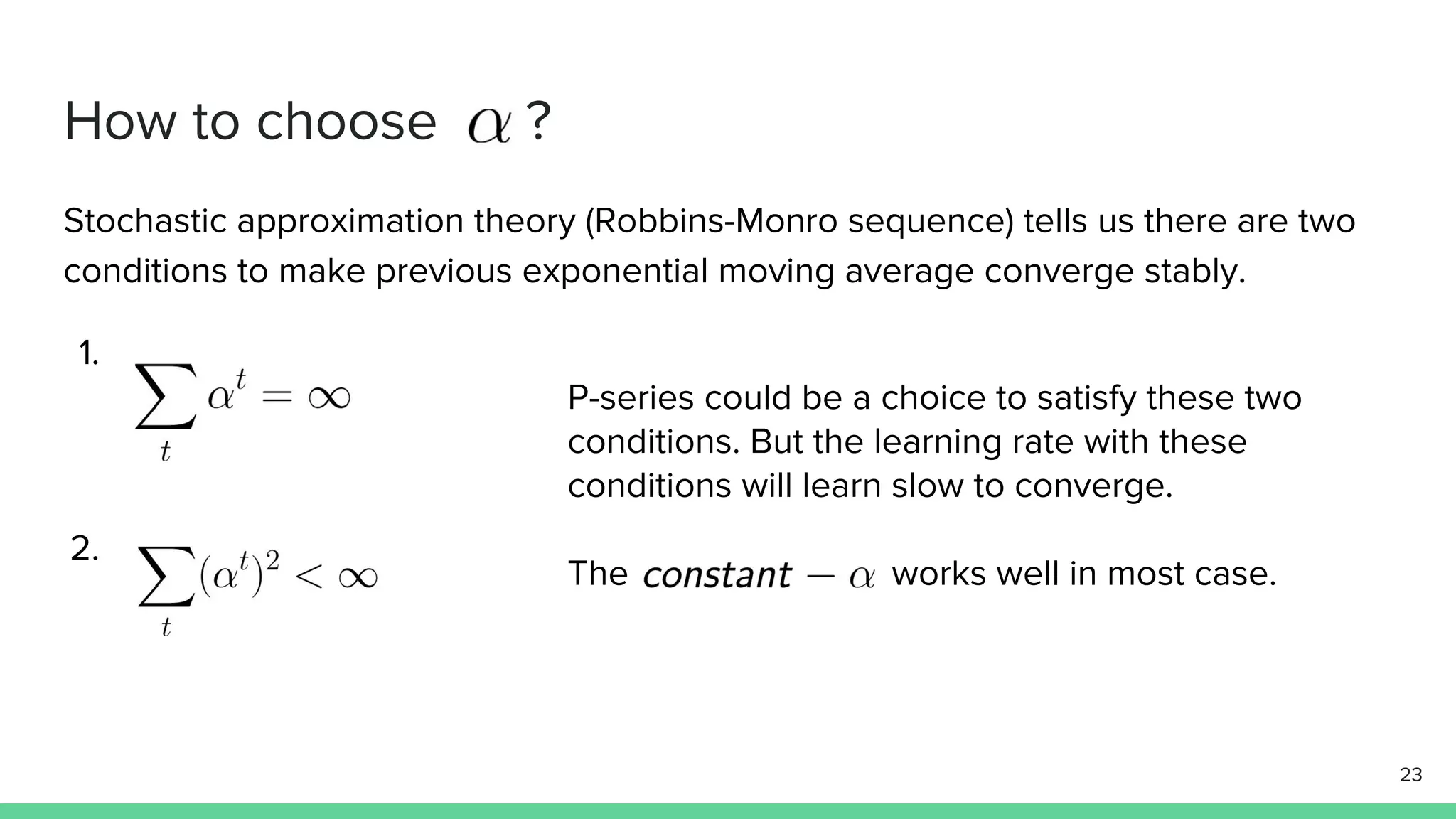 How to choose ?
Stochastic approximation theory (Robbins-Monro sequence) tells us there are two
conditions to make previous exponential moving average converge stably.
1.
2.
23
P-series could be a choice to satisfy these two
conditions. But the learning rate with these
conditions will learn slow to converge.
The works well in most case.
 