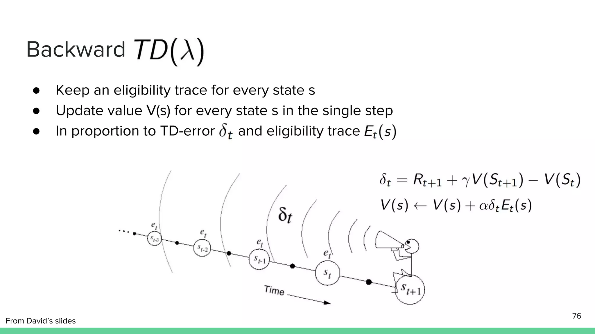 Backward
● Keep an eligibility trace for every state s
● Update value V(s) for every state s in the single step
● In proportion to TD-error and eligibility trace
76
From David’s slides
 