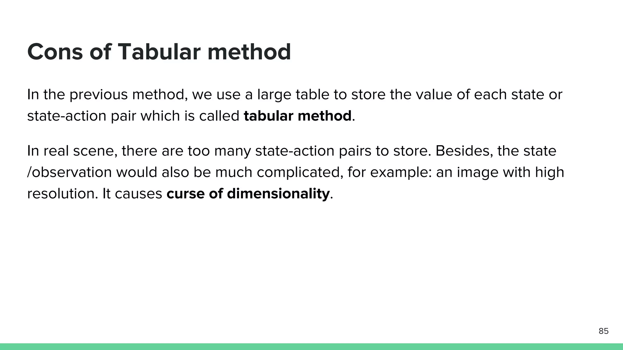 Cons of Tabular method
In the previous method, we use a large table to store the value of each state or
state-action pair which is called tabular method.
In real scene, there are too many state-action pairs to store. Besides, the state
/observation would also be much complicated, for example: an image with high
resolution. It causes curse of dimensionality.
85
 