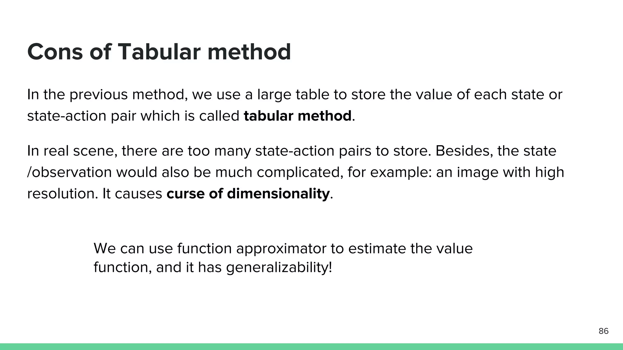 Cons of Tabular method
In the previous method, we use a large table to store the value of each state or
state-action pair which is called tabular method.
In real scene, there are too many state-action pairs to store. Besides, the state
/observation would also be much complicated, for example: an image with high
resolution. It causes curse of dimensionality.
86
We can use function approximator to estimate the value
function, and it has generalizability!
 