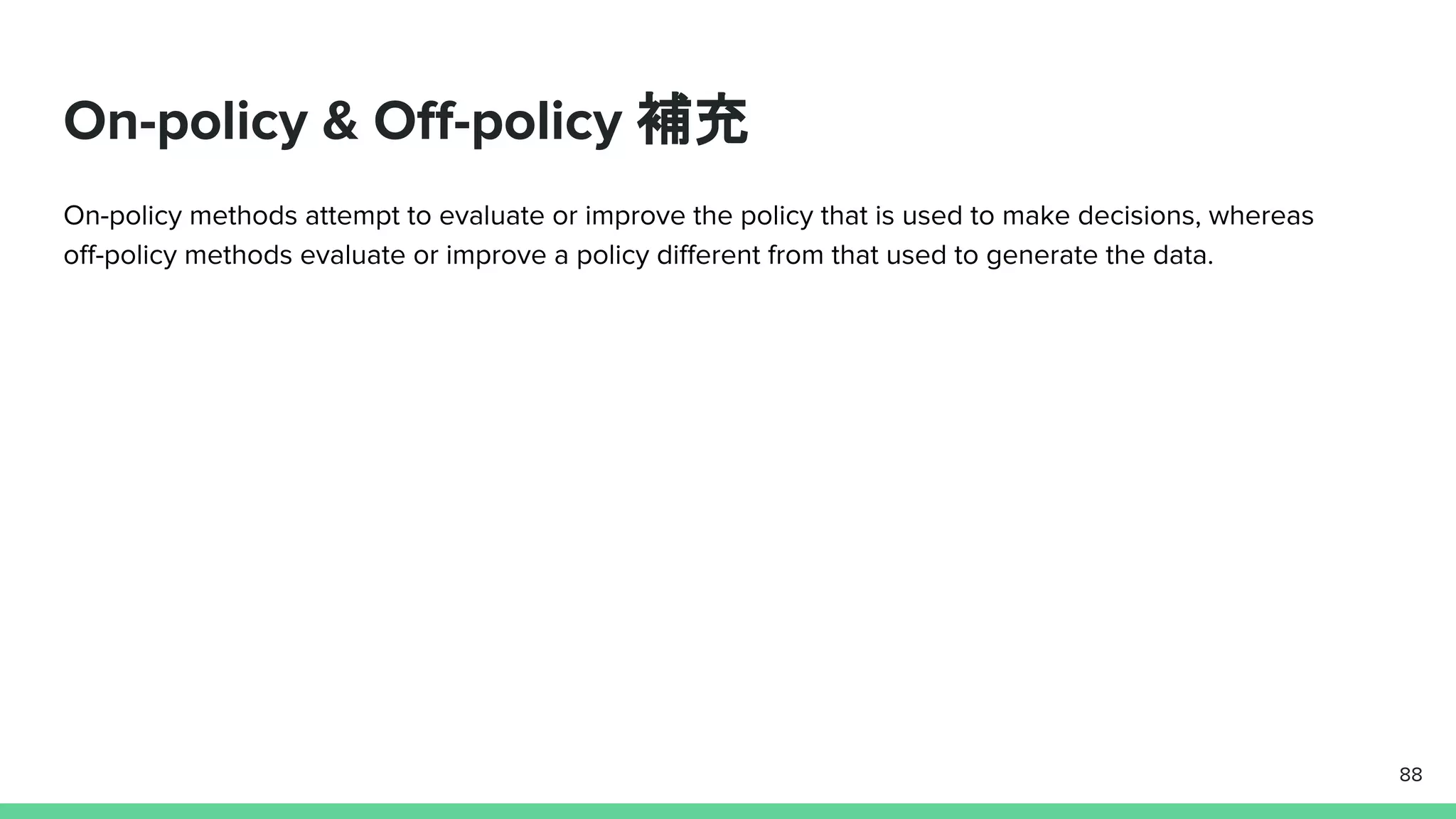 On-policy & Off-policy 補充
On-policy methods attempt to evaluate or improve the policy that is used to make decisions, whereas
off-policy methods evaluate or improve a policy different from that used to generate the data.
88
 