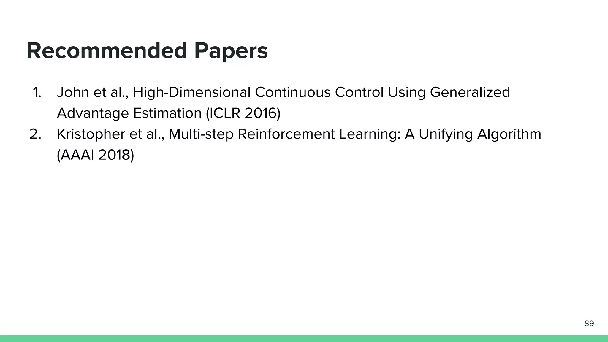 Recommended Papers
1. John et al., High-Dimensional Continuous Control Using Generalized
Advantage Estimation (ICLR 2016)
2. Kristopher et al., Multi-step Reinforcement Learning: A Unifying Algorithm
(AAAI 2018)
89
 