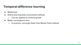Temporal-difference learning
● Model-free
● Online learning (fully incremental method)
○ Can be applied to continuing task
● Better convergence time
○ In practice, converge faster than Monte Carlo method
21
 