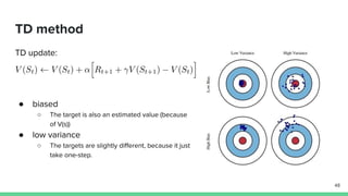TD method
TD update:
● biased
○ The target is also an estimated value (because
of V(s))
● low variance
○ The targets are slightly different, because it just
take one-step.
48
 