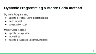 Dynamic Programming & Monte Carlo method
Dynamic Programming
● update per step, using bootstrapping
● need model
● computation cost
Monte Carlo Method
● update per episode
● model-free
● hard to be applied to continuing task
7
 