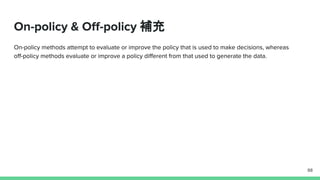 On-policy & Off-policy 補充
On-policy methods attempt to evaluate or improve the policy that is used to make decisions, whereas
off-policy methods evaluate or improve a policy different from that used to generate the data.
88
 