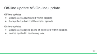 Off-line update VS On-line update
Off-line updates
● updates are accumulated within episode
● but applied in batch at the end of episode
On-line updates
● updates are applied online at each step within episode
● can be applied in continuing task
84
 