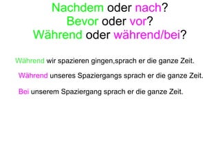 Nachdem  oder  nach ? Bevor  oder  vor ? Während  oder  während/bei ? Während  unseres Spaziergangs sprach er die ganze Zeit. Bei  unserem Spaziergang sprach er die ganze Zeit. Während   wir spazieren gingen,sprach er die ganze Zeit. 