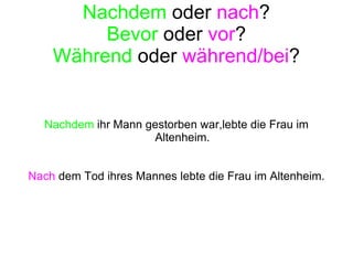Nachdem  oder  nach ? Bevor  oder  vor ? Während  oder  während/bei ? Nachdem  ihr Mann gestorben war,lebte die Frau im Altenheim. Nach  dem Tod ihres Mannes lebte die Frau im Altenheim. 