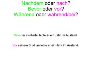 Nachdem  oder  nach ? Bevor  oder  vor ? Während  oder  während/bei ? Bevor  er studierte, lebte er ein Jahr im Ausland. Vor  seinem Studium lebte er ein Jahr im Ausland. 