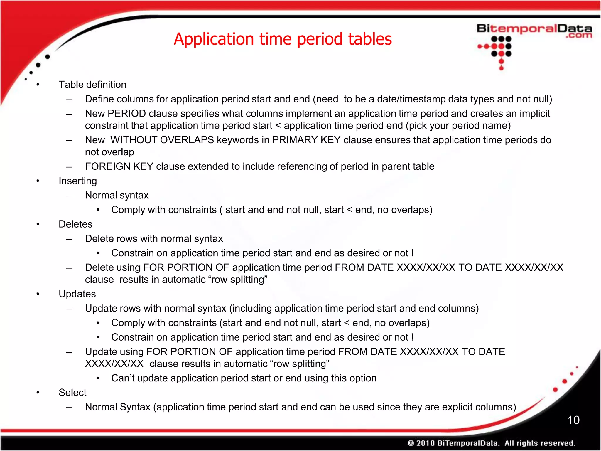 Application time period tables

•   Table definition
      – Define columns for application period start and end (need to be a date/timestamp data types and not null)
      – New PERIOD clause specifies what columns implement an application time period and creates an implicit
           constraint that application time period start < application time period end (pick your period name)
      – New WITHOUT OVERLAPS keywords in PRIMARY KEY clause ensures that application time periods do
           not overlap
      – FOREIGN KEY clause extended to include referencing of period in parent table
•   Inserting
      – Normal syntax
              • Comply with constraints ( start and end not null, start < end, no overlaps)
•   Deletes
      – Delete rows with normal syntax
              • Constrain on application time period start and end as desired or not !
      – Delete using FOR PORTION OF application time period FROM DATE XXXX/XX/XX TO DATE XXXX/XX/XX
           clause results in automatic “row splitting”
•   Updates
      – Update rows with normal syntax (including application time period start and end columns)
              • Comply with constraints (start and end not null, start < end, no overlaps)
              • Constrain on application time period start and end as desired or not !
      – Update using FOR PORTION OF application time period FROM DATE XXXX/XX/XX TO DATE
           XXXX/XX/XX clause results in automatic “row splitting”
              • Can’t update application period start or end using this option
•   Select
      – Normal Syntax (application time period start and end can be used since they are explicit columns)
                                                                                                                    10
 