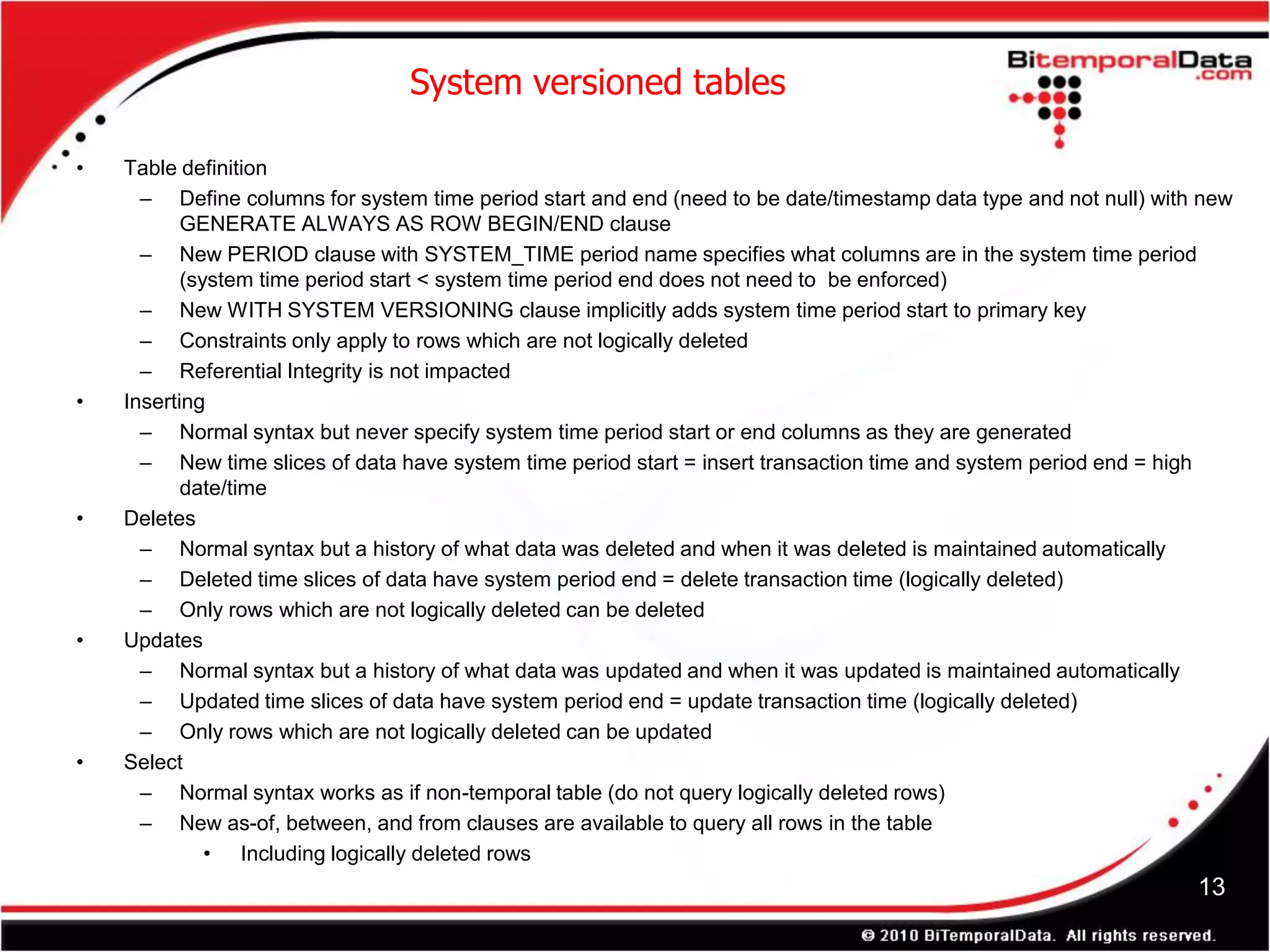 System versioned tables

•   Table definition
      – Define columns for system time period start and end (need to be date/timestamp data type and not null) with new
           GENERATE ALWAYS AS ROW BEGIN/END clause
      – New PERIOD clause with SYSTEM_TIME period name specifies what columns are in the system time period
           (system time period start < system time period end does not need to be enforced)
      – New WITH SYSTEM VERSIONING clause implicitly adds system time period start to primary key
      – Constraints only apply to rows which are not logically deleted
      – Referential Integrity is not impacted
•   Inserting
      – Normal syntax but never specify system time period start or end columns as they are generated
      – New time slices of data have system time period start = insert transaction time and system period end = high
           date/time
•   Deletes
      – Normal syntax but a history of what data was deleted and when it was deleted is maintained automatically
      – Deleted time slices of data have system period end = delete transaction time (logically deleted)
      – Only rows which are not logically deleted can be deleted
•   Updates
      – Normal syntax but a history of what data was updated and when it was updated is maintained automatically
      – Updated time slices of data have system period end = update transaction time (logically deleted)
      – Only rows which are not logically deleted can be updated
•   Select
      – Normal syntax works as if non-temporal table (do not query logically deleted rows)
      – New as-of, between, and from clauses are available to query all rows in the table
              • Including logically deleted rows
                                                                                                                   13
 