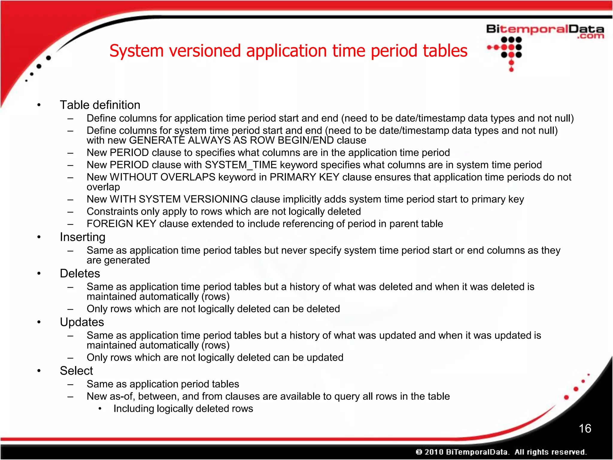 System versioned application time period tables


•   Table definition
     –   Define columns for application time period start and end (need to be date/timestamp data types and not null)
     –   Define columns for system time period start and end (need to be date/timestamp data types and not null)
         with new GENERATE ALWAYS AS ROW BEGIN/END clause
     –   New PERIOD clause to specifies what columns are in the application time period
     –   New PERIOD clause with SYSTEM_TIME keyword specifies what columns are in system time period
     –   New WITHOUT OVERLAPS keyword in PRIMARY KEY clause ensures that application time periods do not
         overlap
     –   New WITH SYSTEM VERSIONING clause implicitly adds system time period start to primary key
     –   Constraints only apply to rows which are not logically deleted
     –   FOREIGN KEY clause extended to include referencing of period in parent table
•   Inserting
     –   Same as application time period tables but never specify system time period start or end columns as they
         are generated
•   Deletes
     –   Same as application time period tables but a history of what was deleted and when it was deleted is
         maintained automatically (rows)
     –   Only rows which are not logically deleted can be deleted
•   Updates
     –   Same as application time period tables but a history of what was updated and when it was updated is
         maintained automatically (rows)
     –   Only rows which are not logically deleted can be updated
•   Select
     –   Same as application period tables
     –   New as-of, between, and from clauses are available to query all rows in the table
           • Including logically deleted rows

                                                                                                                        16
 