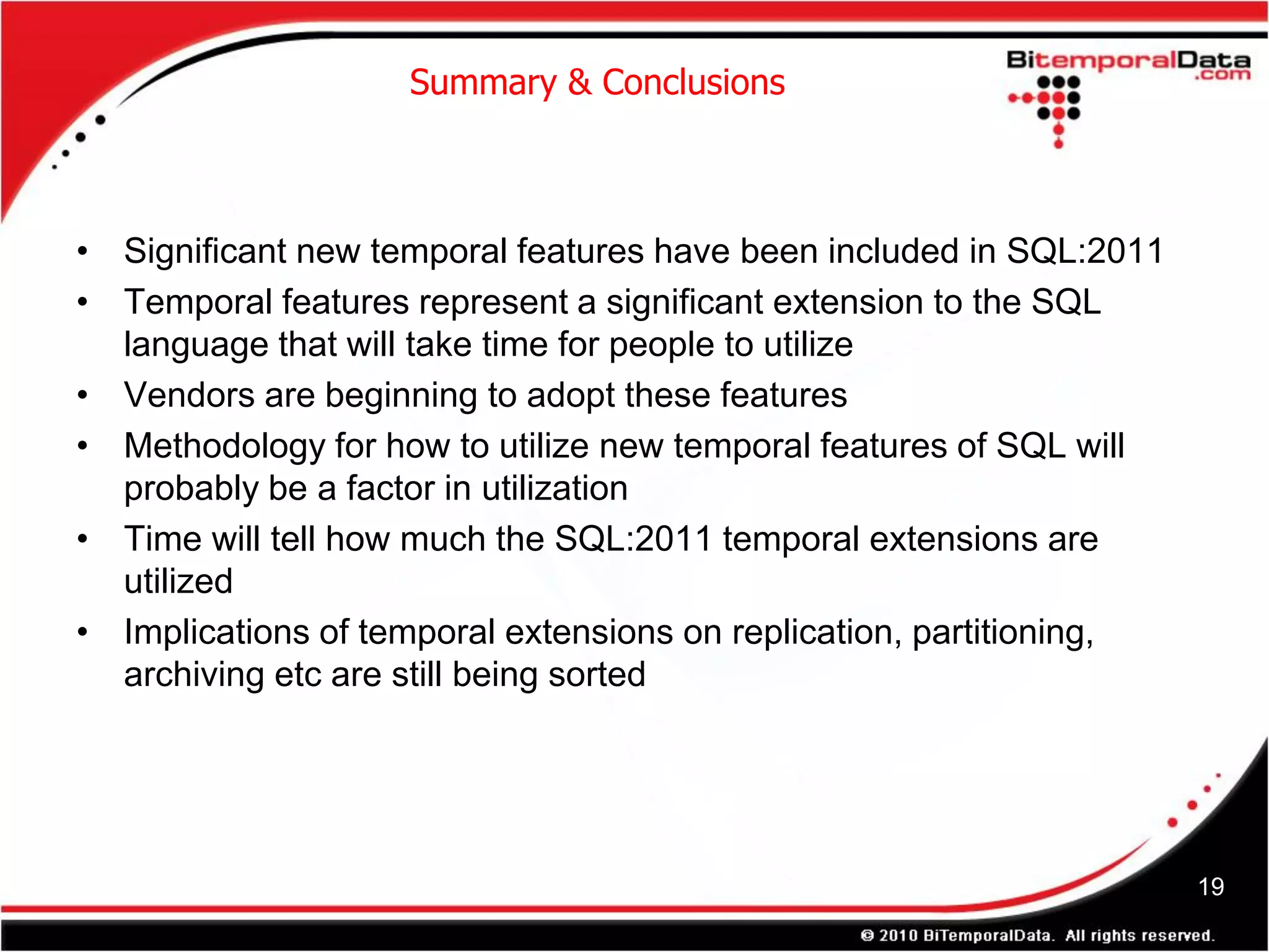 Summary & Conclusions



• Significant new temporal features have been included in SQL:2011
• Temporal features represent a significant extension to the SQL
  language that will take time for people to utilize
• Vendors are beginning to adopt these features
• Methodology for how to utilize new temporal features of SQL will
  probably be a factor in utilization
• Time will tell how much the SQL:2011 temporal extensions are
  utilized
• Implications of temporal extensions on replication, partitioning,
  archiving etc are still being sorted




                                                                      19
 