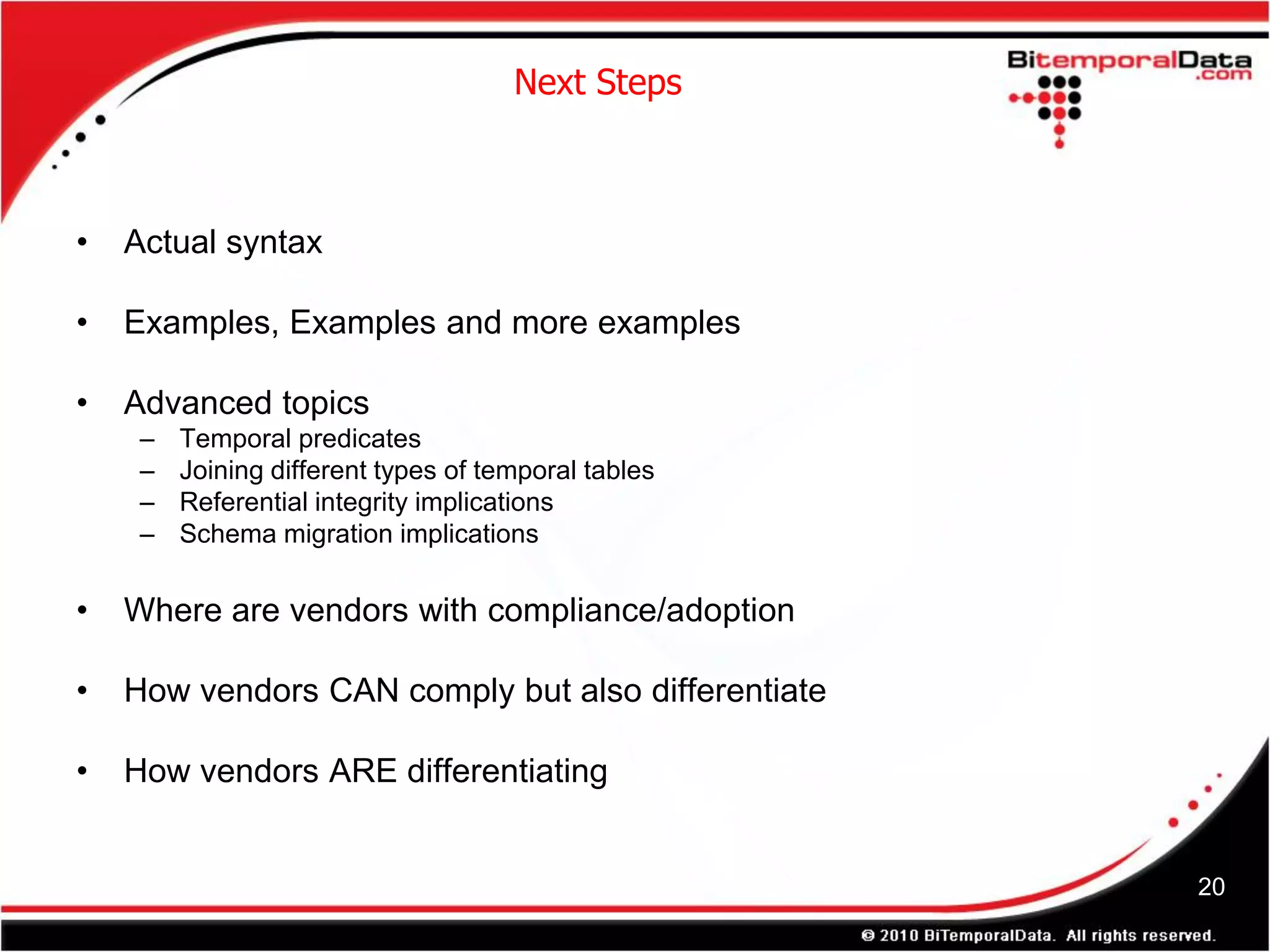 Next Steps



•   Actual syntax

•   Examples, Examples and more examples

•   Advanced topics
     –   Temporal predicates
     –   Joining different types of temporal tables
     –   Referential integrity implications
     –   Schema migration implications

•   Where are vendors with compliance/adoption

•   How vendors CAN comply but also differentiate

•   How vendors ARE differentiating


                                                      20
 