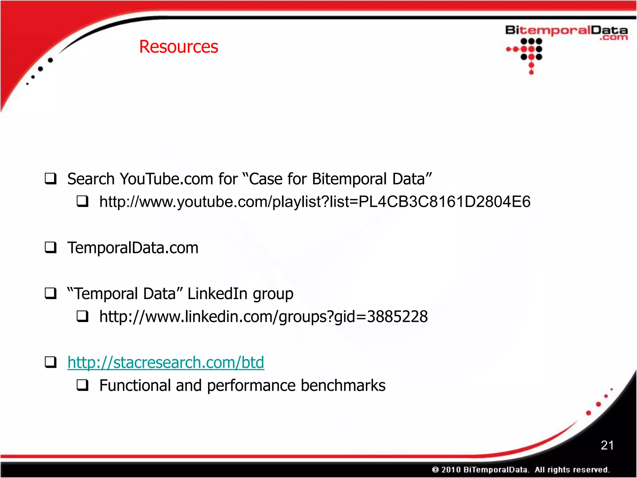 Resources




 Search YouTube.com for “Case for Bitemporal Data”
    http://www.youtube.com/playlist?list=PL4CB3C8161D2804E6

 TemporalData.com

 “Temporal Data” LinkedIn group
    http://www.linkedin.com/groups?gid=3885228

 http://stacresearch.com/btd
    Functional and performance benchmarks


                                                               21
 