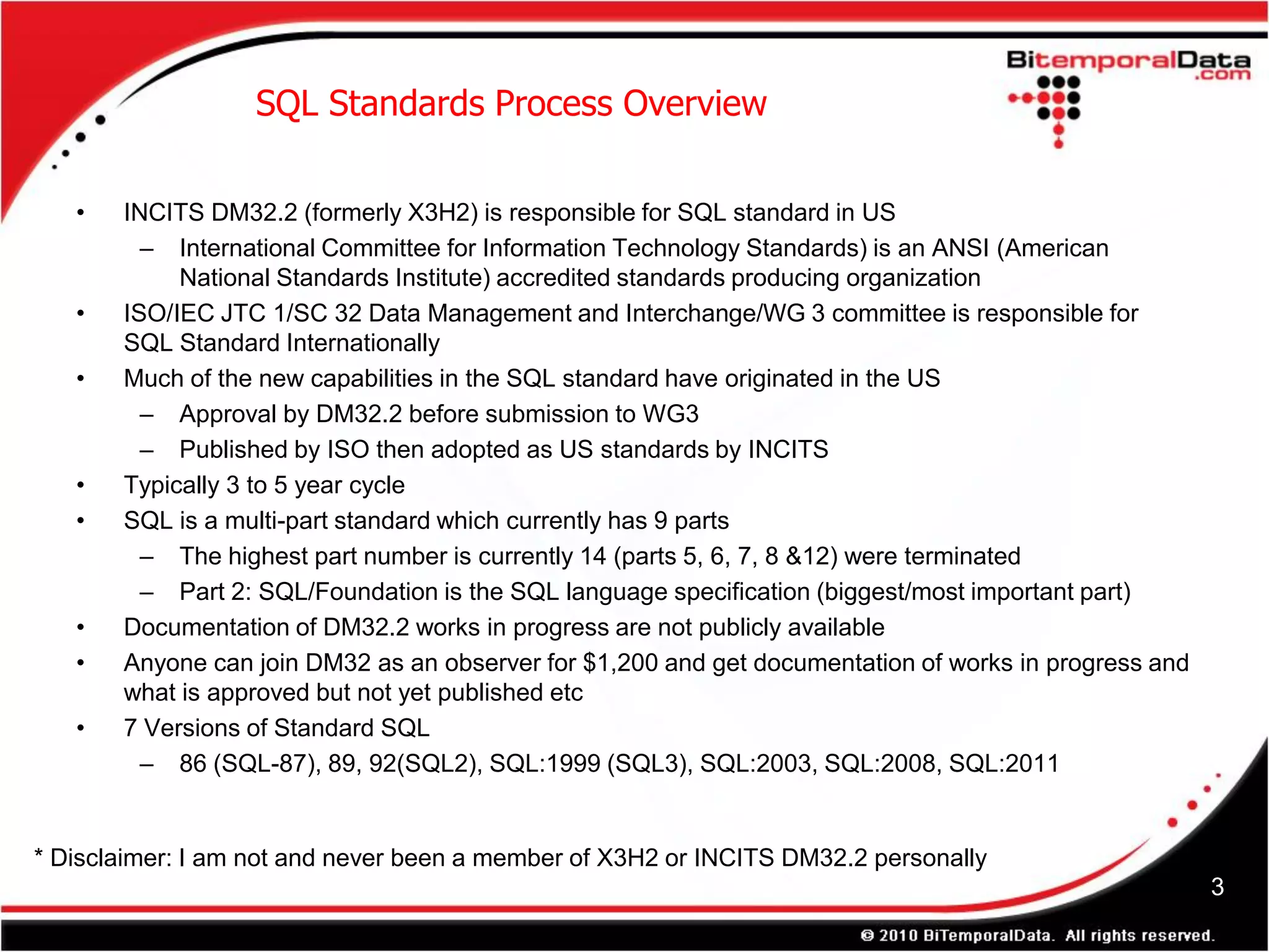 SQL Standards Process Overview

   •   INCITS DM32.2 (formerly X3H2) is responsible for SQL standard in US
         – International Committee for Information Technology Standards) is an ANSI (American
            National Standards Institute) accredited standards producing organization
   •   ISO/IEC JTC 1/SC 32 Data Management and Interchange/WG 3 committee is responsible for
       SQL Standard Internationally
   •   Much of the new capabilities in the SQL standard have originated in the US
         – Approval by DM32.2 before submission to WG3
         – Published by ISO then adopted as US standards by INCITS
   •   Typically 3 to 5 year cycle
   •   SQL is a multi-part standard which currently has 9 parts
         – The highest part number is currently 14 (parts 5, 6, 7, 8 &12) were terminated
         – Part 2: SQL/Foundation is the SQL language specification (biggest/most important part)
   •   Documentation of DM32.2 works in progress are not publicly available
   •   Anyone can join DM32 as an observer for $1,200 and get documentation of works in progress and
       what is approved but not yet published etc
   •   7 Versions of Standard SQL
         – 86 (SQL-87), 89, 92(SQL2), SQL:1999 (SQL3), SQL:2003, SQL:2008, SQL:2011


* Disclaimer: I am not and never been a member of X3H2 or INCITS DM32.2 personally
                                                                                                       3
 