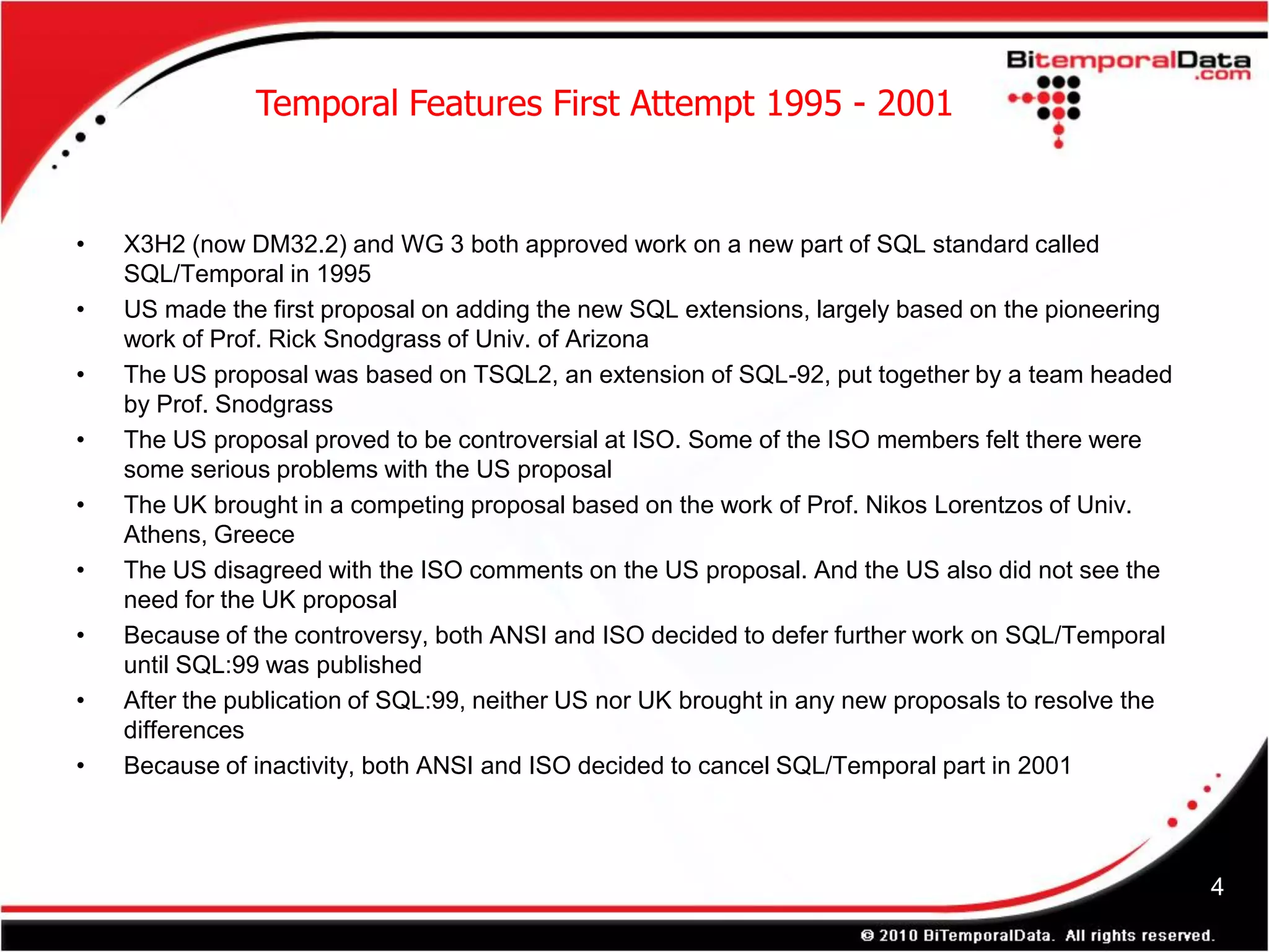 Temporal Features First Attempt 1995 - 2001


•   X3H2 (now DM32.2) and WG 3 both approved work on a new part of SQL standard called
    SQL/Temporal in 1995
•   US made the first proposal on adding the new SQL extensions, largely based on the pioneering
    work of Prof. Rick Snodgrass of Univ. of Arizona
•   The US proposal was based on TSQL2, an extension of SQL-92, put together by a team headed
    by Prof. Snodgrass
•   The US proposal proved to be controversial at ISO. Some of the ISO members felt there were
    some serious problems with the US proposal
•   The UK brought in a competing proposal based on the work of Prof. Nikos Lorentzos of Univ.
    Athens, Greece
•   The US disagreed with the ISO comments on the US proposal. And the US also did not see the
    need for the UK proposal
•   Because of the controversy, both ANSI and ISO decided to defer further work on SQL/Temporal
    until SQL:99 was published
•   After the publication of SQL:99, neither US nor UK brought in any new proposals to resolve the
    differences
•   Because of inactivity, both ANSI and ISO decided to cancel SQL/Temporal part in 2001



                                                                                                     4
 