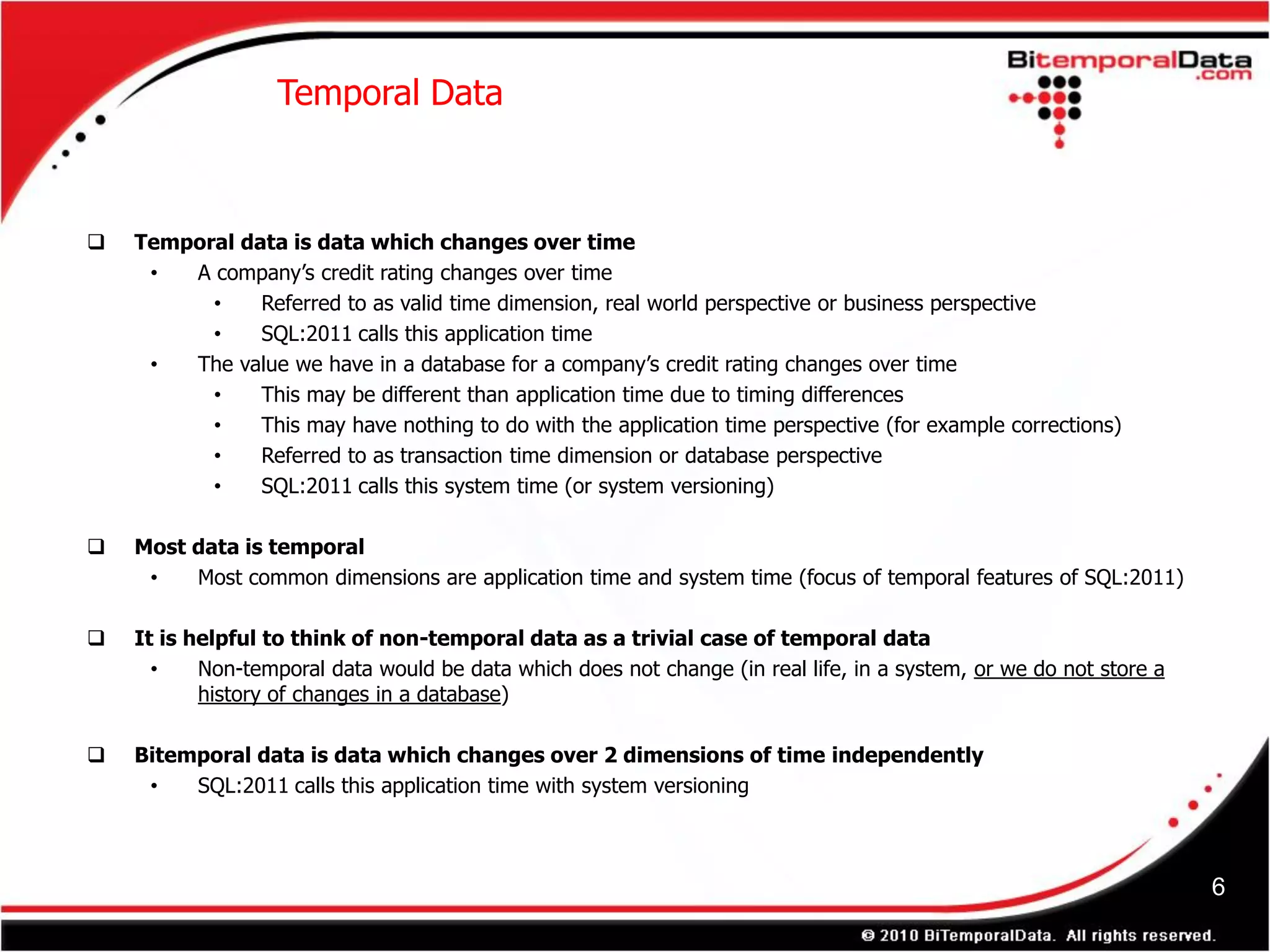 Temporal Data



   Temporal data is data which changes over time
     •  A company’s credit rating changes over time
          •    Referred to as valid time dimension, real world perspective or business perspective
          •    SQL:2011 calls this application time
     •  The value we have in a database for a company’s credit rating changes over time
          •    This may be different than application time due to timing differences
          •    This may have nothing to do with the application time perspective (for example corrections)
          •    Referred to as transaction time dimension or database perspective
          •    SQL:2011 calls this system time (or system versioning)

   Most data is temporal
     •   Most common dimensions are application time and system time (focus of temporal features of SQL:2011)

   It is helpful to think of non-temporal data as a trivial case of temporal data
      •    Non-temporal data would be data which does not change (in real life, in a system, or we do not store a
           history of changes in a database)

   Bitemporal data is data which changes over 2 dimensions of time independently
     •   SQL:2011 calls this application time with system versioning



                                                                                                                    6
 