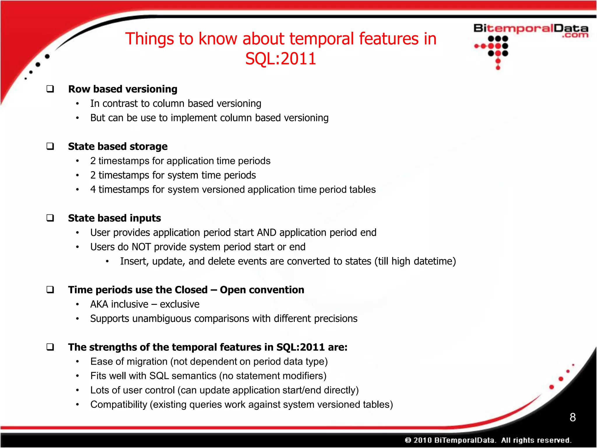 Things to know about temporal features in
                               SQL:2011
   Row based versioning
     • In contrast to column based versioning
     • But can be use to implement column based versioning

   State based storage
     • 2 timestamps for application time periods
     • 2 timestamps for system time periods
     • 4 timestamps for system versioned application time period tables

   State based inputs
     • User provides application period start AND application period end
     • Users do NOT provide system period start or end
           • Insert, update, and delete events are converted to states (till high datetime)

   Time periods use the Closed – Open convention
     • AKA inclusive – exclusive
     • Supports unambiguous comparisons with different precisions

   The strengths of the temporal features in SQL:2011 are:
     • Ease of migration (not dependent on period data type)
     • Fits well with SQL semantics (no statement modifiers)
     • Lots of user control (can update application start/end directly)
     • Compatibility (existing queries work against system versioned tables)
                                                                                              8
 