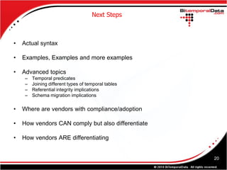 Next Steps



•   Actual syntax

•   Examples, Examples and more examples

•   Advanced topics
     –   Temporal predicates
     –   Joining different types of temporal tables
     –   Referential integrity implications
     –   Schema migration implications

•   Where are vendors with compliance/adoption

•   How vendors CAN comply but also differentiate

•   How vendors ARE differentiating


                                                      20
 