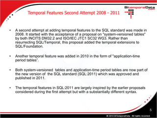 Temporal Features Second Attempt 2008 - 2011


•   A second attempt at adding temporal features to the SQL standard was made in
    2008. It started with the acceptance of a proposal on "system-versioned tables"
    by both INCITS DM32.2 and ISO/IEC JTC1 SC32 WG3. Rather than
    resurrecting SQL/Temporal, this proposal added the temporal extensions to
    SQL/Foundation.

•   Another temporal feature was added in 2010 in the form of "application-time
    period tables”.

•   Both system-versioned tables and application-time period tables are now part of
    the new version of the SQL standard (SQL:2011) which was approved and
    published in 2011.

•   The temporal features in SQL:2011 are largely inspired by the earlier proposals
    considered during the first attempt but with a substantially different syntax.



                                                                                      5
 