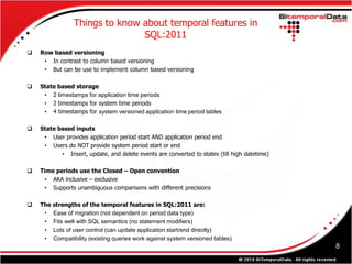 Things to know about temporal features in
                               SQL:2011
   Row based versioning
     • In contrast to column based versioning
     • But can be use to implement column based versioning

   State based storage
     • 2 timestamps for application time periods
     • 2 timestamps for system time periods
     • 4 timestamps for system versioned application time period tables

   State based inputs
     • User provides application period start AND application period end
     • Users do NOT provide system period start or end
           • Insert, update, and delete events are converted to states (till high datetime)

   Time periods use the Closed – Open convention
     • AKA inclusive – exclusive
     • Supports unambiguous comparisons with different precisions

   The strengths of the temporal features in SQL:2011 are:
     • Ease of migration (not dependent on period data type)
     • Fits well with SQL semantics (no statement modifiers)
     • Lots of user control (can update application start/end directly)
     • Compatibility (existing queries work against system versioned tables)
                                                                                              8
 
