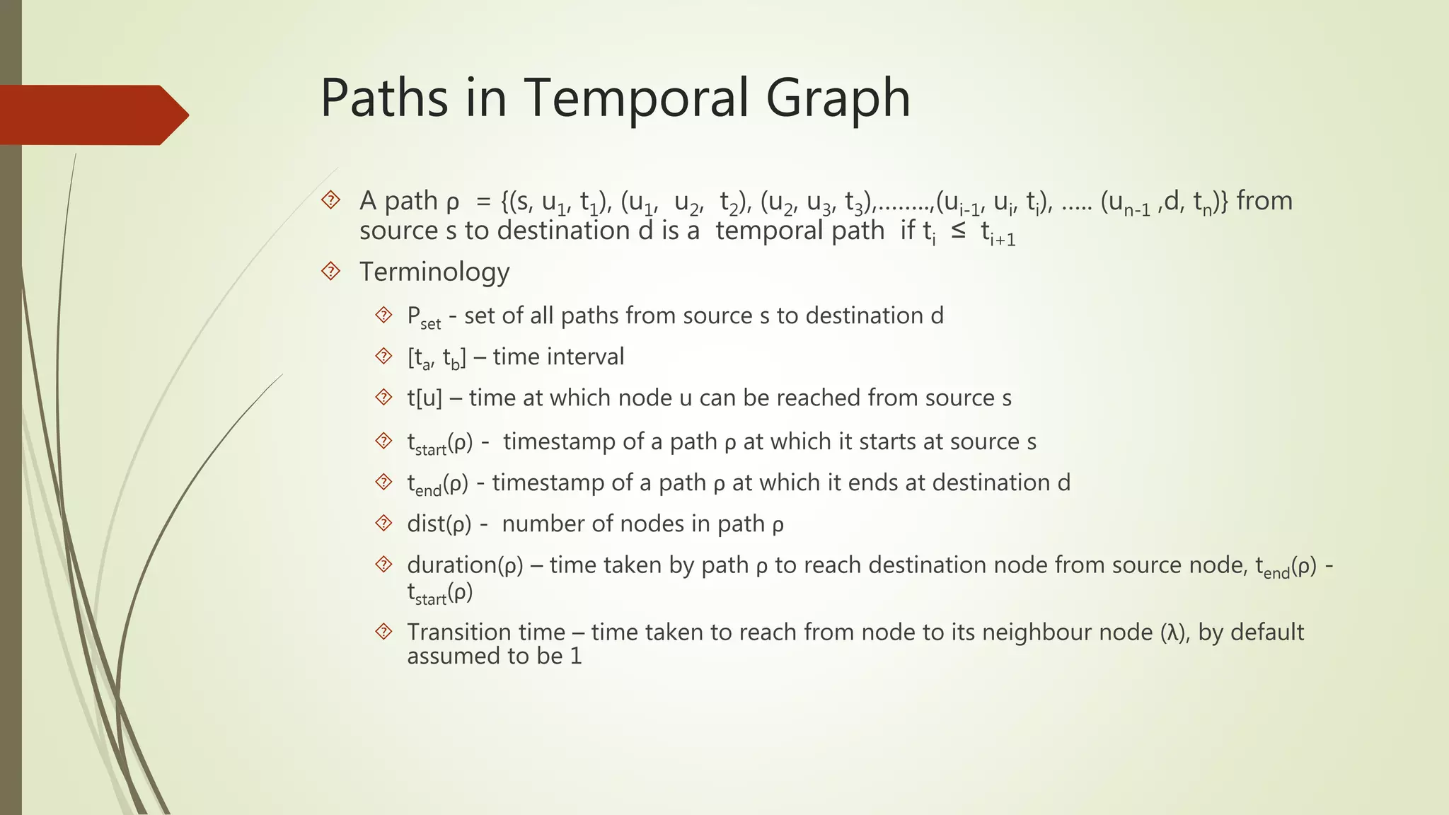Paths in Temporal Graph 
 A path ρ = {(s, u1, t1), (u1, u2, t2), (u2, u3, t3),……..,(ui-1, ui, ti), ….. (un-1 ,d, tn)} from 
source s to destination d is a temporal path if ti ≤ ti+1 
 Terminology 
 Pset - set of all paths from source s to destination d 
 [ta, tb] – time interval 
 t[u] – time at which node u can be reached from source s 
 tstart(ρ) - timestamp of a path ρ at which it starts at source s 
 tend(ρ) - timestamp of a path ρ at which it ends at destination d 
 dist(ρ) - number of nodes in path ρ 
 duration(ρ) – time taken by path ρ to reach destination node from source node, tend(ρ) - 
tstart(ρ) 
 Transition time – time taken to reach from node to its neighbour node (λ), by default 
assumed to be 1 
 