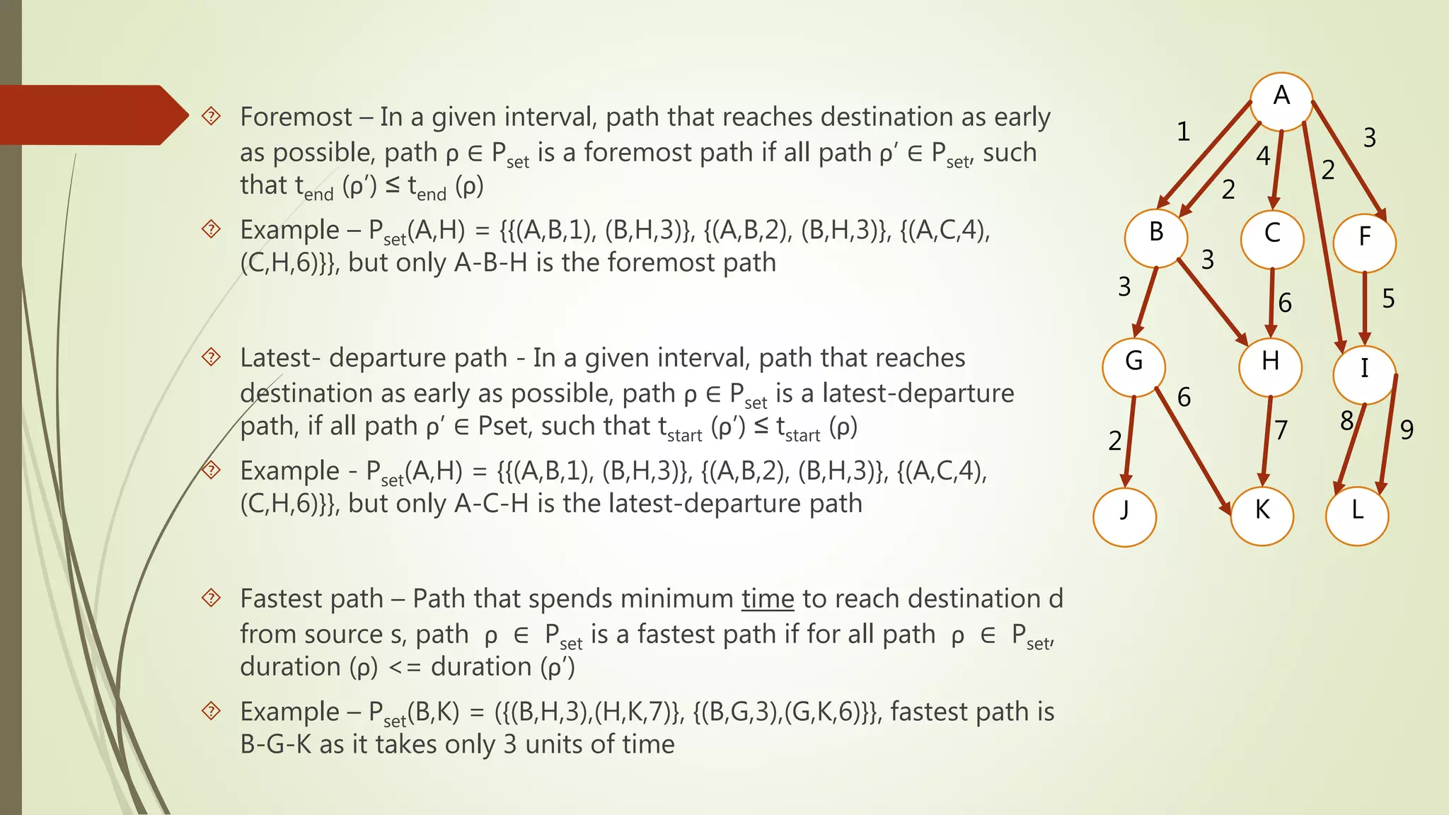  Foremost – In a given interval, path that reaches destination as early 
as possible, path ρ ∈ Pset is a foremost path if all path ρ’ ∈ Pset, such 
that tend (ρ’) ≤ tend (ρ) 
 Example – Pset(A,H) = {{(A,B,1), (B,H,3)}, {(A,B,2), (B,H,3)}, {(A,C,4), 
(C,H,6)}}, but only A-B-H is the foremost path 
 Latest- departure path - In a given interval, path that reaches 
destination as early as possible, path ρ ∈ Pset is a latest-departure 
path, if all path ρ’ ∈ Pset, such that tstart (ρ’) ≤ tstart (ρ) 
 Example - Pset(A,H) = {{(A,B,1), (B,H,3)}, {(A,B,2), (B,H,3)}, {(A,C,4), 
(C,H,6)}}, but only A-C-H is the latest-departure path 
 Fastest path – Path that spends minimum time to reach destination d 
from source s, path ρ ∈ Pset is a fastest path if for all path ρ ∈ Pset, 
duration (ρ) <= duration (ρ’) 
 Example – Pset(B,K) = ({(B,H,3),(H,K,7)}, {(B,G,3),(G,K,6)}}, fastest path is 
B-G-K as it takes only 3 units of time 
A 
1 
2 
4 
2 
3 
B C F 
3 
3 
6 5 
G H I 
6 
2 7 8 9 
J K L 
 