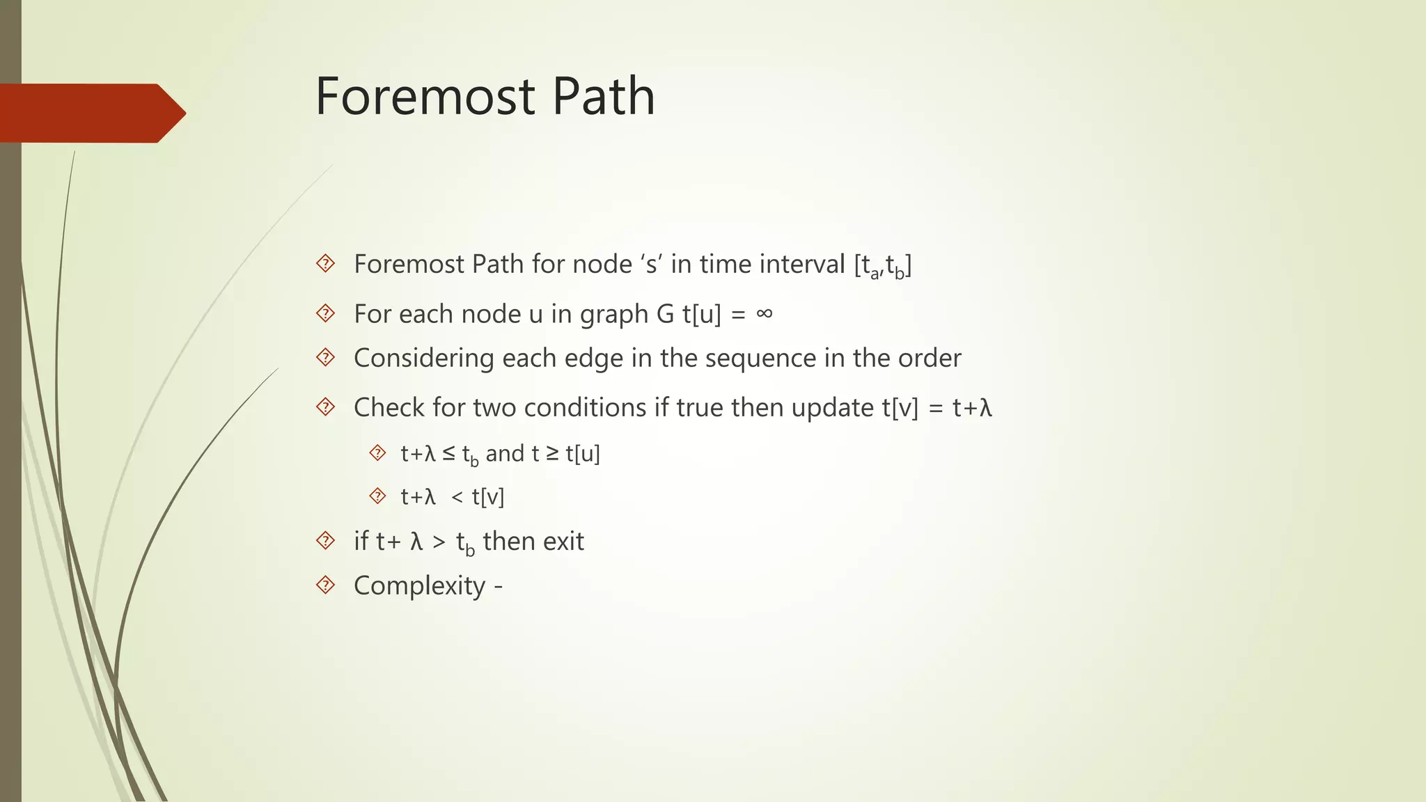 Foremost Path 
 Foremost Path for node ‘s’ in time interval [ta,tb] 
 For each node u in graph G t[u] = ∞ 
 Considering each edge in the sequence in the order 
 Check for two conditions if true then update t[v] = t+λ 
 t+λ ≤ tb and t ≥ t[u] 
 t+λ < t[v] 
 if t+ λ > tb then exit 
 