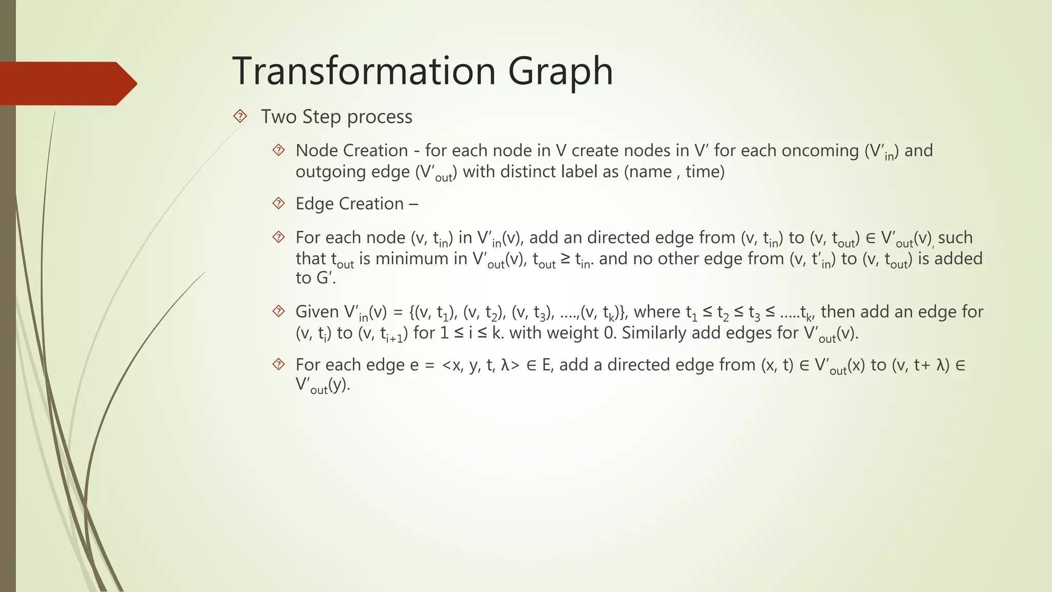 Transformation Graph 
 Two Step process 
 Node Creation - for each node in V create nodes in V’ for each oncoming (V’in) and 
outgoing edge (V’out) with distinct label as (name , time) 
 Edge Creation – 
 For each node (v, tin) in V’in(v), add an directed edge from (v, tin) to (v, tout) ∈ V’out(v), such 
that tout is minimum in V’out(v), tout ≥ tin. and no other edge from (v, t’in) to (v, tout) is added 
to G’. 
 Given V’in(v) = {(v, t1), (v, t2), (v, t3), ….,(v, tk)}, where t1 ≤ t2 ≤ t3 ≤ …..tk, then add an edge for 
(v, ti) to (v, ti+1) for 1 ≤ i ≤ k. with weight 0. Similarly add edges for V’out(v). 
 For each edge e = <x, y, t, λ> ∈ E, add a directed edge from (x, t) ∈ V’out(x) to (v, t+ λ) ∈ 
V’out(y). 
 
