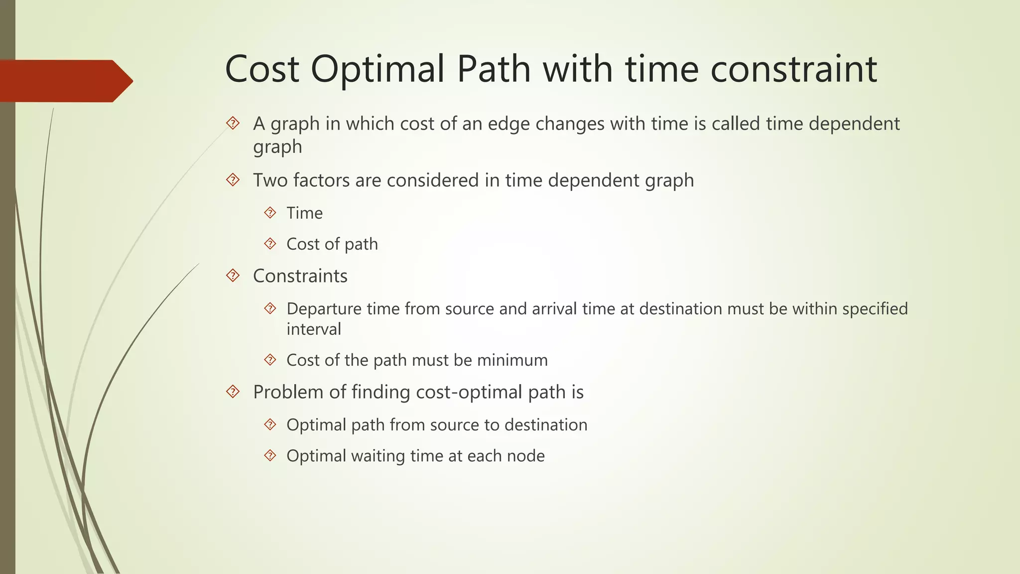 Cost Optimal Path with time constraint 
 A graph in which cost of an edge changes with time is called time dependent 
graph 
 Two factors are considered in time dependent graph 
 Time 
 Cost of path 
 Constraints 
 Departure time from source and arrival time at destination must be within specified 
interval 
 Cost of the path must be minimum 
 Problem of finding cost-optimal path is 
 Optimal path from source to destination 
 Optimal waiting time at each node 
 