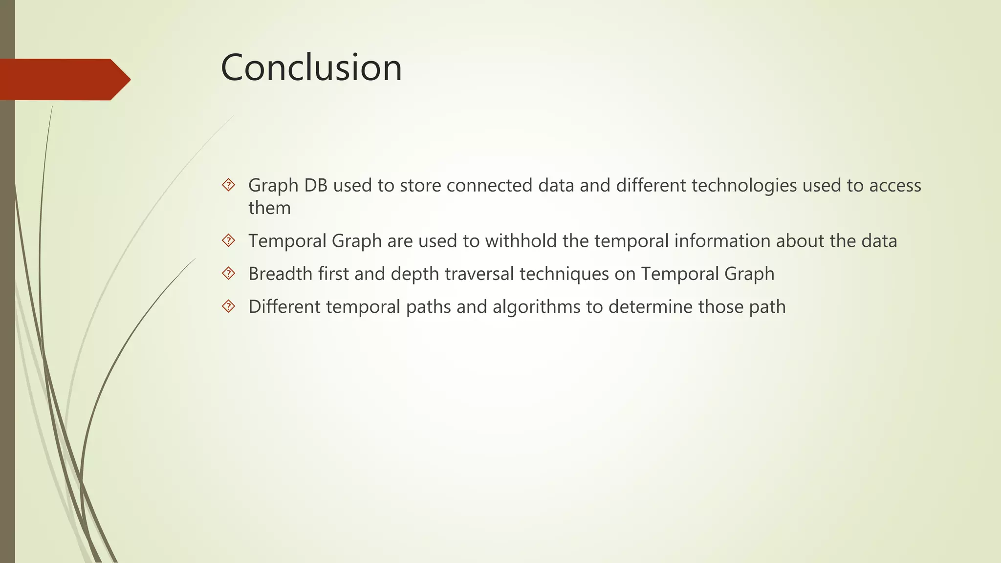 Conclusion 
 Graph DB used to store connected data and different technologies used to access 
them 
 Temporal Graph are used to withhold the temporal information about the data 
 Breadth first and depth traversal techniques on Temporal Graph 
 Different temporal paths and algorithms to determine those path 
 